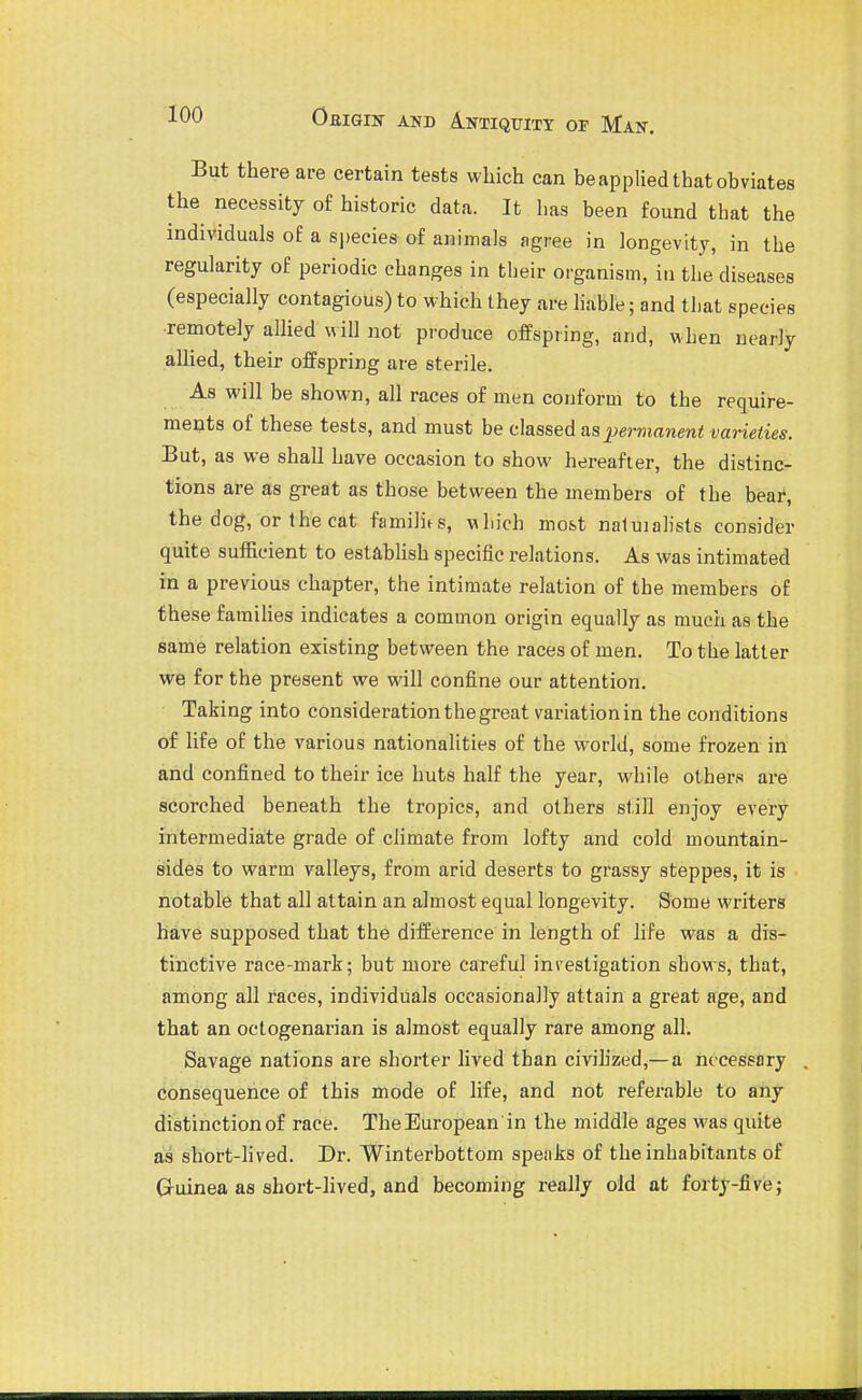 But there are certain tests which can beapplied that obviates the necessity of historic data. It has been found that the individuals of a species of animals agree in longevity, in the regularity of periodic changes in their organism, in the diseases (especially contagious) to which they are hable; and that species ■remotely allied will not pi-oduce offspring, and, when nearly alHed, their offspring are sterile. As will be shown, all races of men conform to the require- meuts of these tests, and must be classed as j^ermanent varieties. But, as we shall have occasion to show hereafter, the distinc- tions are as great as those between the members of the bear, the dog, or the cat familifs, wliich most naluialists consider quite sufficient to establish specific relations. As was intimated in a previous chapter, the intimate relation of the members of these faraihes indicates a common origin equally as much as the same relation existing between the races of men. To the latter we for the present we will confine our attention. Taking into consideration the great variation in the conditions of life of the various nationalities of the world, some frozen in and confined to their ice huts half the year, while others are scorched beneath the tropics, and others still enjoy every intermediate grade of climate from lofty and cold mountain- sides to warm valleys, from arid deserts to grassy steppes, it is notable that all attain an almost equal longevity. Some writers have supposed that the difference in length of life was a dis- tinctive race-mark; but more careful investigation shows, that, among all races, individuals occasionally attain a great age, and that an octogenarian is almost equally rare among all. Savage nations are shorter lived than civihzed,— a necessary , consequence of this mode of life, and not referable to any distinction of race. The European in the middle ages was quite as short-hved. Dr. Winterbottom speaks of the inhabitants of Gruinea as short-lived, and becoming really old at forty-five;