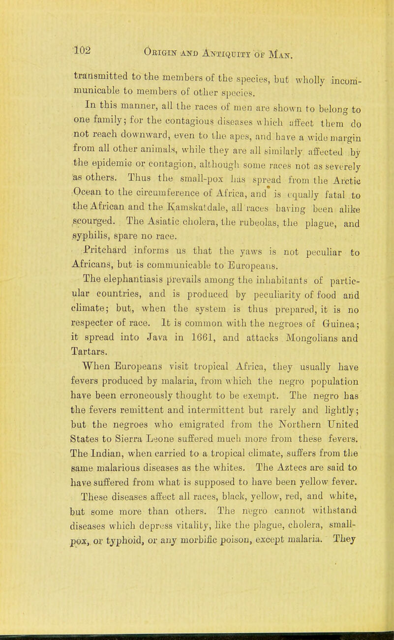 transmitted to the members of the species, but wholly incom- municable to members of other spocios. In this manner, all the races of men are shown to belong to one family; for the contagious diseases which affect them do not reach downward, even to the apes, and have a wide margin from all other animals, while they ai-e all similarly affected by the epidemic or contagion, although some races not as severely 'as others. Thus the small-pox has spread from the Arctic :Ocean to the circumference of Africa, and' is tqually fatal to the African and the Kamskatdale, all races having been alike ^scourged. The Asiatic cholera, the rubeolas, the plague, and ^yphihs, spare no race. Pritchard informs us that the yaws is not peculiar to Africans, but is communicable to Europeans. The elephantiasis prevails among the inhabitants of partic- ular countries, and is produced by peculiarity of food and cHmate; but, when the system is thus prepared, it is no respecter of race. It is common with the negroes of Guinea; it spread into Java in 1661, and attacks Mongolians and Tartars. When Europeans visit tropical Africa, they usually have fevers produced by malaria, from which the negro population have been erroneously thought to be exempt. The negro has the fevers remittent and intermittent but rarely and lightly; but the negroes who emigrated from the Northern United States to Sierra Leone suffered much more from these fevers. The Indian, when carried to a tropical climate, suffers from the same malarious diseases as the whites. The Aztecs are said to have suffered from what is supposed to have been yellow fever. These diseases affect all races, black, yellow, red, and white, but some more than others. The negro cannot withstand diseases which depress vitahty, like the plague, cholera, small- pox, 01' typhoid, or anj morbific poison, except malaiia. They