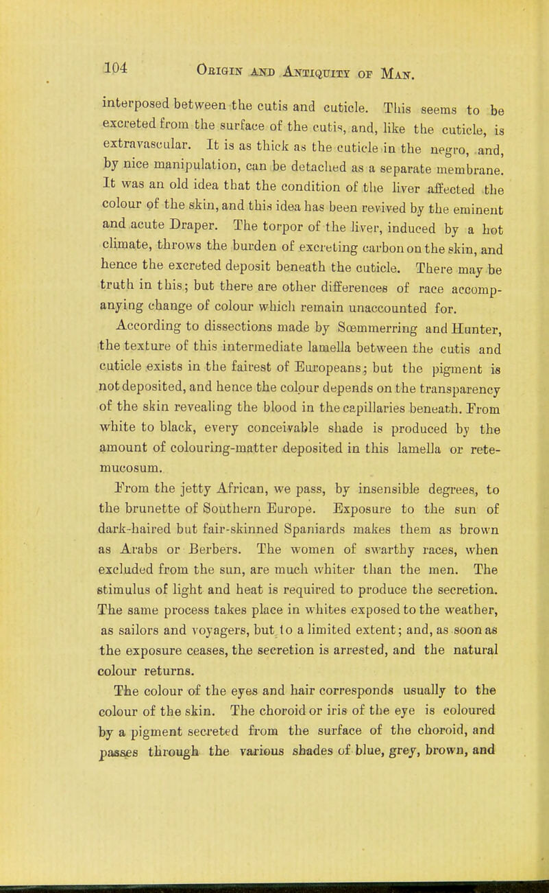 interposed between the cutis and cuticle. Tins seems to be excreted from the surface of the eutis,.and, Hke the cuticle, is extravascular. It is as thick as the cuticle .in the negro, .and, by nice manipulation, can be detached as a separate membrane. It was an old idea that the condition of the liver affected the colour of the skin, and this idea has been revived by the eminent and acute Draper. The tor^jor of the hver, induced by a hot climate, throws the burden of excreting carbon on the skin, and hence the excreted deposit beneath the cuticle. There may be truth in this; but there are other differences of race accomp- anying change of colour which remain unaccounted for. According to dissections made by Soemmerring and Hunter, the texture of this intermediate lamella between the cutis and cuticle exists in the fairest of Europeans; but the pigment is not deposited, and hence the colour depends on the transparency of the skin revealing the blood in the capillaries beneath. Prom white to black, every conceivable shade is produced by the amount of colouring-matter deposited in this lamella or rete- mucosum. Prom the jetty African, we pass, by insensible degrees, to the brunette of Southern Europe. Exposure to the sun of dark-haired but fair-skinned Spaniards makes them as brown as Arabs or Berbers. The women of swarthy races, when excluded from the sun, are much whiter than the men. The stimulus of light and heat is required to produce the secretion. The same process takes place in whites exposed to the weather, as sailors and voyagers, but lo a limited extent; and, as soon as the exposure ceases, the secretion is arrested, and the natural colour returns. The colour of the eyes and hair corresponds usually to the colour of the skin. The choroid or iris of the eye is coloured by a pigment secreted fi'om the surface of the choroid, and paa^e tbrough the various shades of blue, grey, brown, and