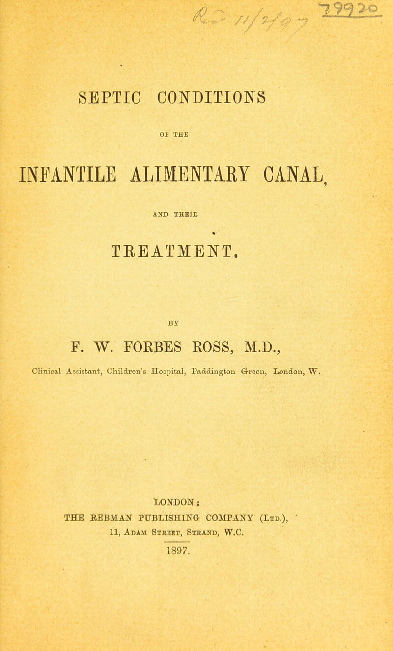 SEPTIC CONDITIONS OF THE INFANTILE ALIMENTARY CANAL, AND THEID TREATMENT. BY F. W. FORBES ROSS, M.D., Clinical Assistant, Children’s Hospital, Paddington G-reen, London, W. LONDON : THE REBMAN PUBLISHING COMPANY (Ltd.), 11, Adam Street, Strand, W.C.