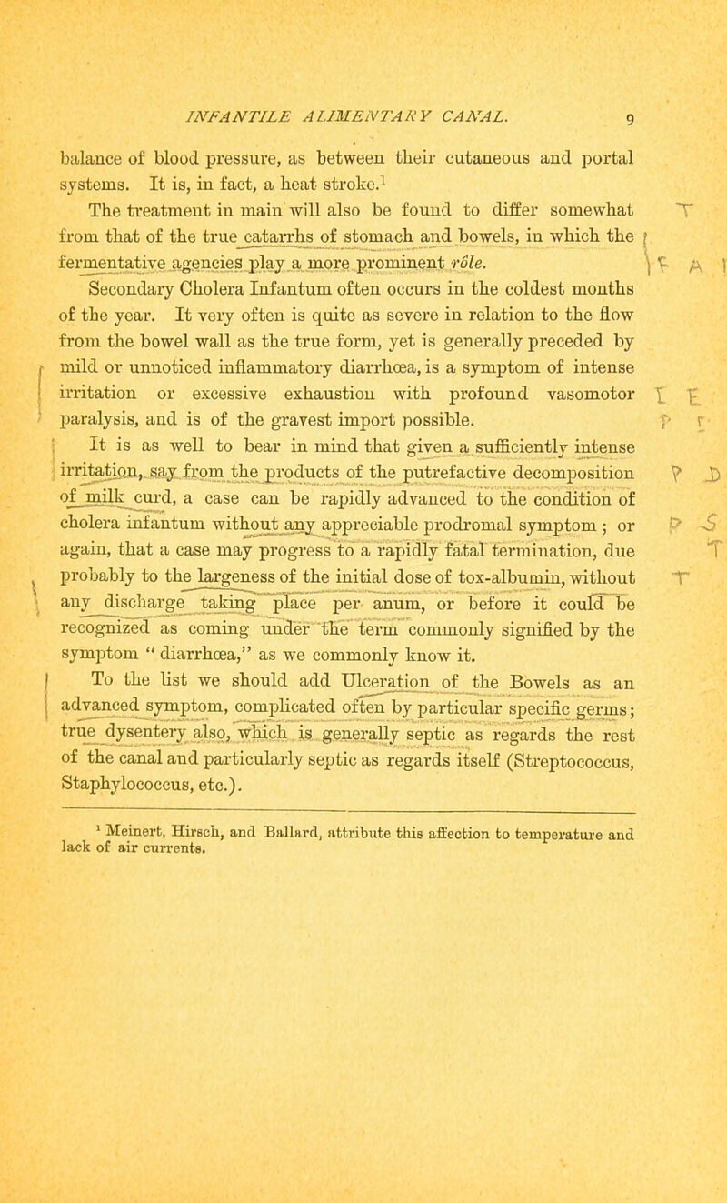 balance of blood pressure, as between tlieir cutaneous and portal systems. It is, in fact, a heat stroked The treatment in main will also be found to differ somewhat from that of the true catarrhs of stomach and bowels, in which the f fermentative agencies play a more prominent role. Secondary Cholera Infantum often occurs in the coldest months of the year. It very often is quite as severe in relation to the flow from the bowel wall as the true form, yet is generally preceded by f mild or unnoticed inflammatory diarrhoea, is a symptom of intense irritation or excessive exhaustion with profound vasomotor ]- paralysis, and is of the gravest import possible. I 5 It is as well to bear in mind that given a sufficiently intense irritation, say from the products of the putrefactive decomposition y> J) of milk curd, a case can be rapidly advanced to the condition of cholera infantum without any appreciable prodromal symptom ; or t7 -5 again, that a case may progress to a rapidly fatal termination, due 1 probably to the largeness of the initial dose of tox-albumin, without ■ any discharge taking place per anum, or before it could be recognized as coming under the term commonly signified by the symptom “ diarrhoea,” as we commonly know it. To the list we should add Ulceration of the Bowels as an advanced symptom, complicated often by particular specific germs; true dysentery also, which is generally septic as regards the rest of the canal and particularly septic as regards itself (Streptococcus, Staphylococcus, etc.). 1 Meinerfc, Hirscli, and Ballard, attribute this affection to temperature and lack of air currents.