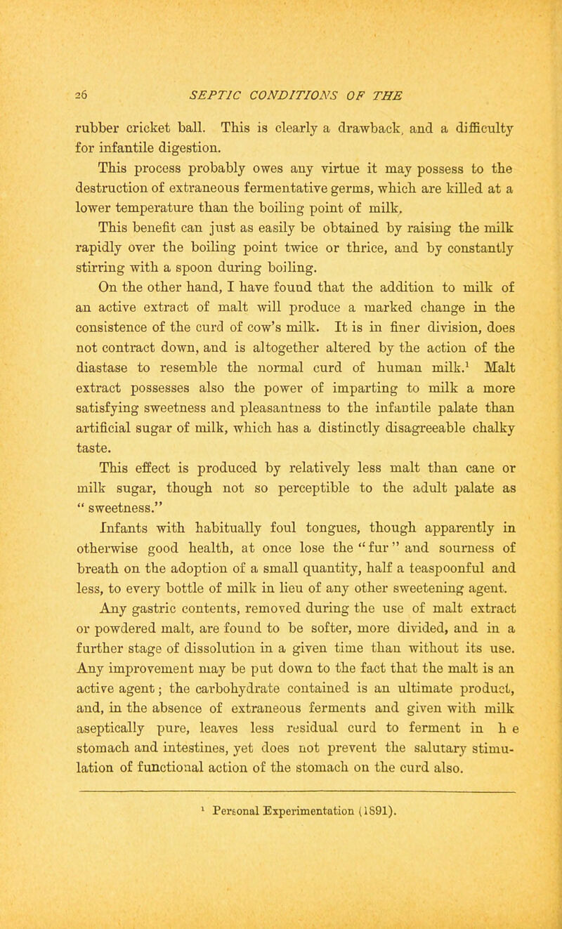 rubber cricket ball. This is clearly a drawback, and a difficulty for infantile digestion. This process probably owes any virtue it may possess to the destruction of extraneous fermentative germs, which are killed at a lower temperature than the boiling point of milk. This benefit can just as easily be obtained by raising the milk rapidly over the boiling point twice or thrice, and by constantly stirring with a spoon during boiling. On the other hand, I have found that the addition to milk of an active extract of malt will produce a marked change in the consistence of the curd of cow’s milk. It is in finer division, does not contract down, and is altogether altered by the action of the diastase to resemble the normal curd of human milk.1 Malt extract possesses also the power of imparting to milk a more satisfying sweetness and pleasantness to the infantile palate than artificial sugar of milk, which has a distinctly disagreeable chalky taste. This effect is produced by relatively less malt than cane or milk sugar, though not so perceptible to the adult palate as “ sweetness.” Infants with habitually foul tongues, though apparently in otherwise good health, at once lose the “ fur ” and sourness of breath on the adoption of a small quantity, half a teaspoonful and less, to every bottle of milk in lieu of any other sweetening agent. Any gastric contents, removed during the use of malt extract or powdered malt, are found to be softer, more divided, and in a further stage of dissolution in a given time than without its use. Any improvement may be put down to the fact that the malt is an active agent; the carbohydrate contained is an ultimate product, and, in the absence of extraneous ferments and given with milk aseptically pure, leaves less residual curd to ferment in he stomach and intestines, yet does not prevent the salutary stimu- lation of functional action of the stomach on the curd also. 1 Personal Experimentation (1691).