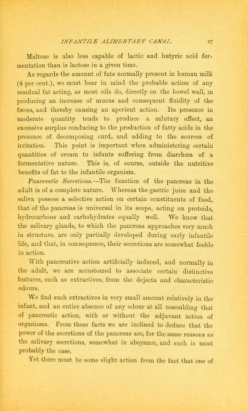 Maltose is also less capable of lactic and butyric acid fer- mentation than is lactose in a given time. As regards the amount of fats normally present in human milk (4 per cent.), we must bear in mind the probable action of any residual fat acting, as most oils do, directly on the bowel wall, in producing an increase of mucus and consequent fluidity of the faeces, and thereby causing an aperient action. Its presence in moderate quantity tends to produce a salutary effect, an excessive surplus conducing to the production of fatty acids in the presence of decomposing curd, and adding to the sources of irritation. This point is important when administering certain quantities of cream to infants suffering from diarrhoea of a fermentative nature. This is, of course, outside the nutritive benefits of fat to the infantile organism. Pancreatic Secretions.—The function of the pancreas in the adult is of a complete nature. Whereas the gastric juice and the saliva possess a selective action on certain constituents of food, that of the pancreas is universal in its scope, acting on proteids, hydrocarbons and carbohydrates equally well. We know that the salivary glands, to which the pancreas approaches very much in structure, are only partially developed during early infantile life, and that, in consequence, their secretions are somewhat feeble in action. With pancreative action artificially induced, and normally in the adult, we are accustomed to associate certain distinctive features, such as extractives, from the dejecta and characteristic odours. We find such extractives in very small amount relatively in the infant, and an entire absence of any odour at all resembling that of pancreatic action, with or without the adjuvant action of organisms. From these facts we are inclined to deduce that the power of the secretions of the pancreas are, for the same reasons as the salivary secretions, somewhat in abeyance, and such is most probably the case. Yet there must be some slight action from the fact that one of