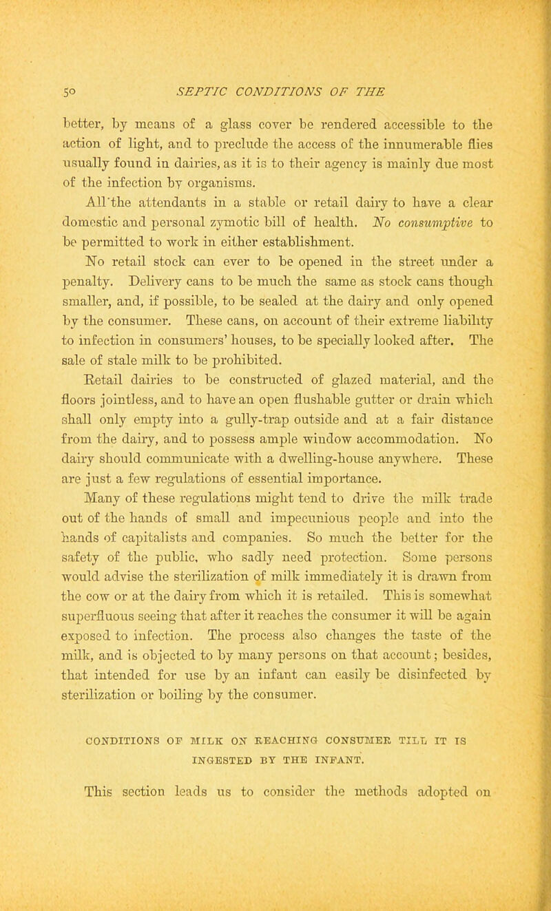 better, by means of a glass cover be rendered accessible to the action of light, and to preclude the access of the innumerable flies usually found in dairies, as it is to their agency is mainly due most of the infection by organisms. All'the attendants in a stable or retail dairy to have a clear domestic and personal zymotic bill of health. No consumptive to be permitted to work in either establishment. No retail stock can ever to be opened in the street under a penalty. Delivery cans to be much the same as stock cans though smaller, and, if possible, to be sealed at the dairy and only opened by the consumer. These cans, on account of their extreme liability to infection in consumers’ houses, to be specially looked after. The sale of stale milk to be prohibited. Retail dairies to be constructed of glazed material, and the floors jointless, and to have an open flushable gutter or drain which shall only empty into a gully-trap outside and at a fair distance from the dairy, and to possess ample window accommodation. No dairy should communicate with a dwelling-house anywhere. These are just a few regulations of essential importance. Many of these regulations might tend to drive the milk trade out of the hands of small and impecunious people and into the hands of capitalists and companies. So much the better for the safety of the public, who sadly need protection. Some persons would advise the sterilization of milk immediately it is drawn from the cow or at the dairy from which it is retailed. This is somewhat superfluous seeing that after it reaches the consumer it will be again exposed to infection. The process also changes the taste of the milk, and is objected to by many persons on that account; besides, that intended for use by an infant can easily be disinfected by sterilization or boiling by the consumer. CONDITIONS OP MILK ON REACHING CONSUMER TILL IT IS INGESTED BY THE INFANT. This section leads us to consider the methods adopted on