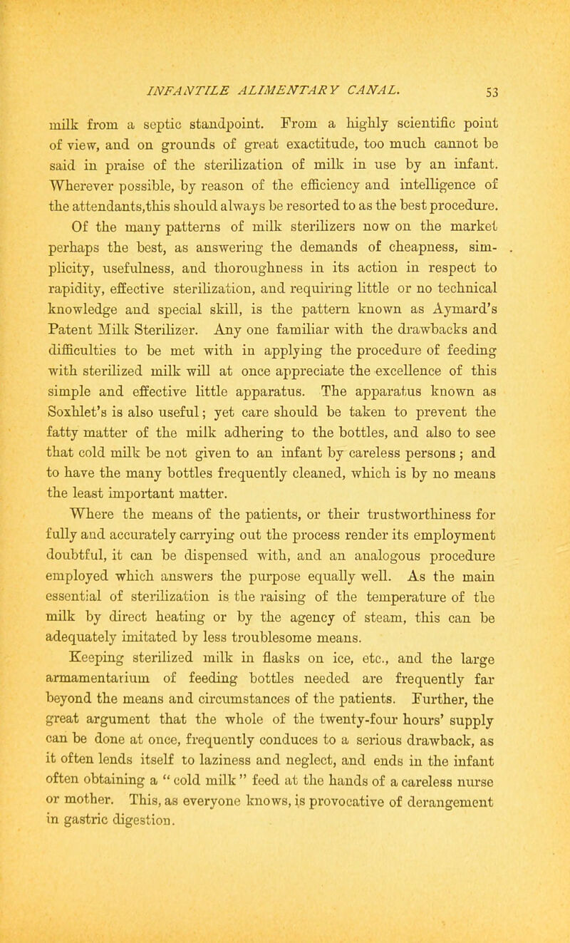 milk from a septic standpoint. From a highly scientific point of view, and on grounds of great exactitude, too much cannot be said in praise of the sterilization of milk in use by an infant. Wherever possible, by reason of the efficiency and intelligence of the attendants,this should always be resorted to as the best procedure. Of the many patterns of milk sterilizers now on the market perhaps the best, as answering the demands of cheapness, sim- plicity, usefulness, and thoroughness in its action in respect to rapidity, effective sterilization, and requiring little or no technical knowledge and special skill, is the pattern known as Aymard’s Patent Milk Sterilizer. Any one familiar with the drawbacks and difficulties to be met with in applying the procedure of feeding with sterilized milk will at once appreciate the excellence of this simple and effective little apparatus. The apparatus known as Soxhlet’s is also useful; yet care should be taken to prevent the fatty matter of the milk adhering to the bottles, and also to see that cold milk be not given to an infant by careless persons ; and to have the many bottles frequently cleaned, which is by no means the least important matter. Where the means of the patients, or their trustworthiness for fully and accurately carrying out the process render its employment doubtful, it can be dispensed with, and an analogous procedure employed which answers the purpose equally well. As the main essential of sterilization is the raising of the temperature of the milk by direct heating or by the agency of steam, this can be adequately imitated by less troublesome means. Keeping sterilized milk in flasks on ice, etc., and the large armamentarium of feeding bottles needed are frequently far beyond the means and circumstances of the patients. Further, the great argument that the whole of the twenty-four hours’ supply can be done at once, frequently conduces to a serious drawback, as it often lends itself to laziness and neglect, and ends in the infant often obtaining a “ cold milk ” feed at the hands of a careless nurse or mother. This, as everyone knows, is provocative of derangement in gastric digestion.