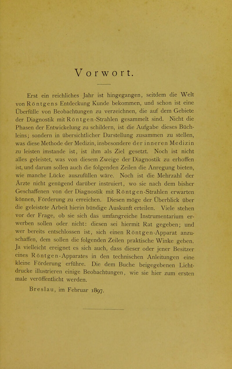 Vorwort. Erst ein reichliches Jahr ist hingegangen, seitdem die Welt von Röntgens Entdeckung Kunde bekommen, und schon ist eine Überfülle von Beobachtungen zu verzeichnen, die auf dem Gebiete der Diagnostik mit Röntgen-Strahlen gesammelt sind. Nicht die Phasen der Entwicklung zu schildern, ist die Aufgabe dieses Büch- leins; sondern in übersichtlicher Darstellung zusammen zu stellen, was diese Methode der Medizin, insbesondere der inneren Medizin zu leisten imstande ist, ist ihm als Ziel gesetzt. Noch ist nicht alles geleistet, was von diesem Zweige der Diagnostik zu erhoffen ist, und darum sollen auch die folgenden Zeilen die Anregung bieten, wie manche Lücke auszufüllen wäre. Noch ist die Mehrzahl der Arzte nicht genügend darüber instruiert, wo sie nach dem bisher Geschaffenen von der Diagnostik mit Röntgen-Strahlen erwarten können, Förderung zu erreichen. Diesen möge der Überblick über die geleistete Arbeit hierin bündige Auskunft erteilen. Viele stehen vor der Frage, ob sie sich das umfangreiche Instrumentarium er- werben sollen oder nicht: diesen sei hiermit Rat gegeben; und wer bereits entschlossen ist, sich einen Röntgen-Apparat anzu- schaffen, dem sollen die folgenden Zeilen praktische Winke geben. Ja vielleicht ereignet es sich auch, dass dieser oder jener Besitzer emes Röntgen-Apparates in den technischen Anleitungen eine kleine Förderung erführe. Die dem Buche beigegebenen Licht- drucke illustrieren einige Beobachtungen, wie sie hier zum ersten male veröffentlicht werden. Breslau, im Februar 1897.