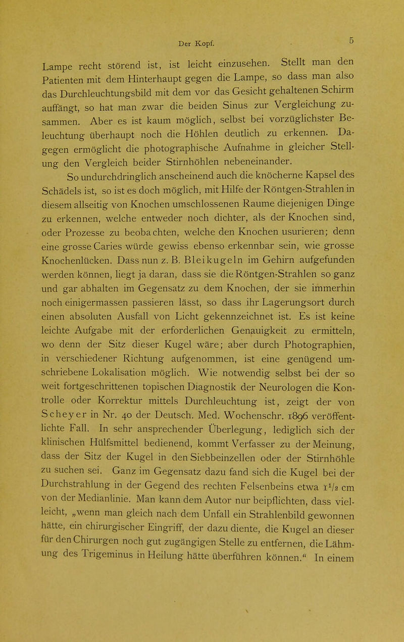 Lampe recht störend ist, ist leicht einzusehen. Stellt man den Patienten mit dem Hinterhaupt gegen die Lampe, so dass man also das Durchleuchtungsbild mit dem vor das Gesicht gehaltenen Schirm auffängt, so hat man zwar die beiden Sinus zur Vergleichung zu- sammen. Aber es ist kaum möglich, selbst bei vorzüglichster Be- leuchtung überhaupt noch die Höhlen deutlich zu erkennen. Da- gegen ermöglicht die photographische Aufnahme in gleicher Stell- ung den Vergleich beider Stirnhöhlen nebeneinander. So undurchdringlich anscheinend auch die knöcherne Kapsel des Schädels ist, so ist es doch möglich, mit Hilfe der Röntgen-Strahlen in diesem allseitig von Knochen umschlossenen Räume diejenigen Dinge zu erkennen, welche entweder noch dichter, als der Knochen sind, oder Prozesse zu beobachten, welche den Knochen usurieren; denn eine grosse Caries würde gewiss ebenso erkennbar sein, wie grosse Knochenlücken. Dass nun z. ß. Bleikugeln im Gehirn aufgefunden werden können, liegt ja daran, dass sie die Röntgen-Strahlen so ganz und gar abhalten im Gegensatz zu dem Knochen, der sie immerhin noch einigermassen passieren lässt, so dass ihr Lagerungsort durch einen absoluten Ausfall von Licht gekennzeichnet ist. Es ist keine leichte Aufgabe mit der erforderlichen Genauigkeit zu ermitteln, wo denn der Sitz dieser Kugel wäre; aber durch Photographien, in verschiedener Richtung aufgenommen, ist eine genügend um- schriebene Lokalisation möglich. Wie notwendig selbst bei der so weit fortgeschrittenen topischen Diagnostik der Neurologen die Kon- trolle oder Korrektur mittels Durchleuchtung ist, zeigt der von Scheyer in Nr. 40 der Deutsch. Med. Wochenschr. 1896 veröffent- lichte Fall. In sehr ansprechender Überlegung, lediglich sich der klinischen Hülfsmittel bedienend, kommt Verfasser zu der Meinung, dass der Sitz der Kugel in den Siebbeinzellen oder der Stirnhöhle zu suchen sei. Ganz im Gegensatz dazu fand sich die Kugel bei der Durchstrahlung in der Gegend des rechten Felsenbeins etwa 1V2 cm von der Medianlinie. Man kann dem Autor nur beipflichten, dass viel- leicht, „wenn man gleich nach dem Unfall ein Strahlenbild gewonnen hätte, ein chirurgischer Eingriff, der dazu diente, die Kugel an dieser für den Chirurgen noch gut zugängigen Stelle zu entfernen, die Lähm- ung des Trigeminus in Heilung hätte überführen können. In einem