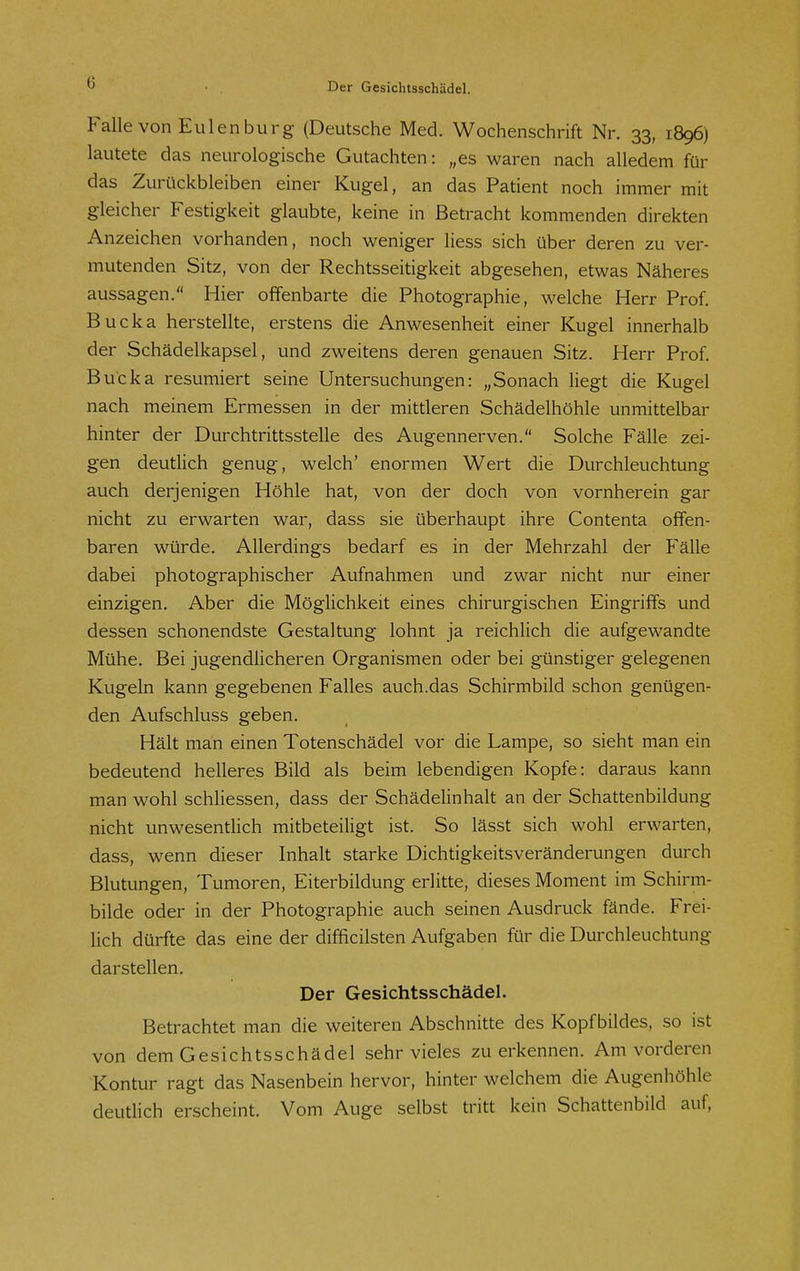 Falle von Eulenburg (Deutsche Med. Wochenschrift Nr. 33, 1896) lautete das neurologische Gutachten: „es waren nach alledem für das Zurückbleiben einer Kugel, an das Patient noch immer mit gleicher Festigkeit glaubte, keine in Betracht kommenden direkten Anzeichen vorhanden, noch weniger Hess sich über deren zu ver- mutenden Sitz, von der Rechtsseitigkeit abgesehen, etwas Näheres aussagen. Hier offenbarte die Photographie, welche Herr Prof. Bucka herstellte, erstens die Anwesenheit einer Kugel innerhalb der Schädelkapsel, und zweitens deren genauen Sitz. Herr Prof. Bucka resümiert seine Untersuchungen: „Sonach liegt die Kugel nach meinem Ermessen in der mittleren Schädelhöhle unmittelbar hinter der Durchtrittsstelle des Augennerven. Solche Fälle zei- gen deutlich genug, welch' enormen Wert die Durchleuchtung auch derjenigen Höhle hat, von der doch von vornherein gar nicht zu erwarten war, dass sie überhaupt ihre Contenta offen- baren würde. Allerdings bedarf es in der Mehrzahl der Fälle dabei photographischer Aufnahmen und zwar nicht nur einer einzigen. Aber die Möglichkeit eines chirurgischen Eingriffs und dessen schonendste Gestaltung lohnt ja reichlich die aufgewandte Mühe. Bei jugendlicheren Organismen oder bei günstiger gelegenen Kugeln kann gegebenen Falles auch.das Schirmbild schon genügen- den Aufschluss geben. Hält man einen Totenschädel vor die Lampe, so sieht man ein bedeutend helleres Bild als beim lebendigen Kopfe: daraus kann man wohl schliessen, dass der Schädelinhalt an der Schattenbildung nicht unwesentlich mitbeteiligt ist. So lässt sich wohl erwarten, dass, wenn dieser Inhalt starke Dichtigkeitsveränderungen durch Blutungen, Tumoren, Eiterbildung erlitte, dieses Moment im Schirm- bilde oder in der Photographie auch seinen Ausdruck fände. Frei- lich dürfte das eine der difficilsten Aufgaben für die Durchleuchtung darstellen. Der Gesichtsschädel. Betrachtet man die weiteren Abschnitte des Kopfbildes, so ist von dem Gesichtsschädel sehr vieles zuerkennen. Am vorderen Kontur ragt das Nasenbein hervor, hinter welchem die Augenhöhle deutHch erscheint. Vom Auge selbst tritt kein Schattenbild auf,