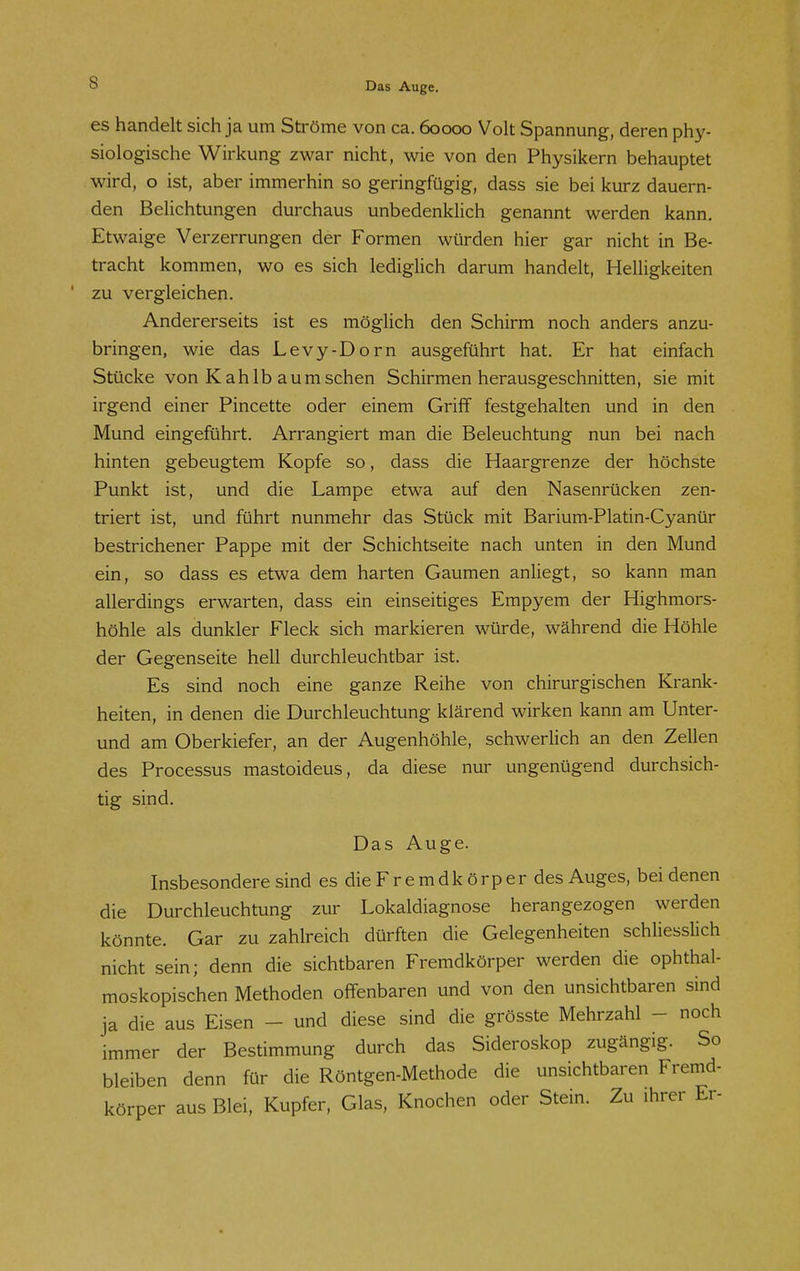 es handelt sich ja um Ströme von ca. 60000 Volt Spannung, deren phy- siologische Wirkung zwar nicht, wie von den Physikern behauptet wird, o ist, aber immerhin so geringfügig, dass sie bei kurz dauern- den Belichtungen durchaus unbedenklich genannt werden kann. Etwaige Verzerrungen der Formen würden hier gar nicht in Be- tracht kommen, wo es sich lediglich darum handelt, Helligkeiten ' zu vergleichen. Andererseits ist es möglich den Schirm noch anders anzu- bringen, wie das Levy-Dorn ausgeführt hat. Er hat einfach Stücke von K ahIb aumsehen Schirmen herausgeschnitten, sie mit irgend einer Pincette oder einem Griff festgehalten und in den Mund eingeführt. Arrangiert man die Beleuchtung nun bei nach hinten gebeugtem Kopfe so, dass die Haargrenze der höchste Punkt ist, und die Lampe etwa auf den Nasenrücken zen- triert ist, und führt nunmehr das Stück mit Barium-Platin-Cyanür bestrichener Pappe mit der Schichtseite nach unten in den Mund ein, so dass es etwa dem harten Gaumen anliegt, so kann man allerdings erwarten, dass ein einseitiges Empyem der Highmors- höhle als dunkler Fleck sich markieren würde, während die Höhle der Gegenseite hell durchleuchtbar ist. Es sind noch eine ganze Reihe von chirurgischen Krank- heiten, in denen die Durchleuchtung klärend wirken kann am Unter- und am Oberkiefer, an der Augenhöhle, schwerlich an den Zellen des Processus mastoideus, da diese nur ungenügend durchsich- tig sind. Das Auge. Insbesondere sind es die Fremdkörper des Auges, bei denen die Durchleuchtung zur Lokaldiagnose herangezogen werden könnte. Gar zu zahlreich dürften die Gelegenheiten schliesslich nicht sein; denn die sichtbaren Fremdkörper werden die ophthal- moskopischen Methoden offenbaren und von den unsichtbaren sind ja die aus Eisen - und diese sind die grösste Mehrzahl - noch immer der Bestimmung durch das Sideroskop zugängig. So bleiben denn für die Röntgen-Methode die unsichtbaren Fremd- körper aus Blei, Kupfer, Glas, Knochen oder Stein. Zu ihrer Er-