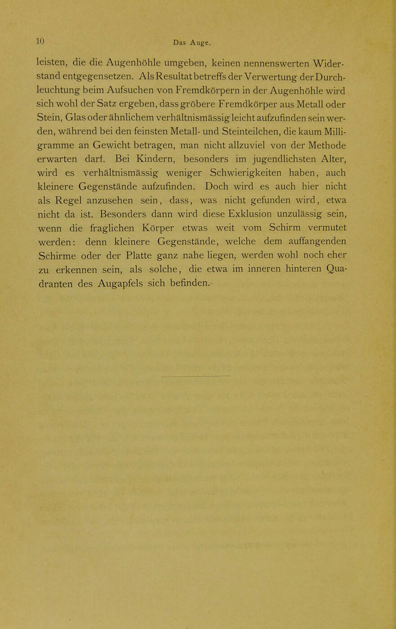 leisten, die die Augenhöhle umgeben, keinen nennenswerten Wider- stand entgegensetzen. Als Resultat betreffs der Verwertung der Durch- leuchtung beim Aufsuchen von Fremdkörpern in der Augenhöhle wird sich wohl der Satz ergeben, dass gröbere Fremdkörper aus Metall oder Stein, Glas oder ähnlichem verhältnismässig leicht aufzufinden sein wer- den, während bei den feinsten Metall- und Steinteilchen, die kaum Milli- gramme an Gewicht betragen, man nicht allzuviel von der Methode erwarten darf. Bei Kindern, besonders im jugendlichsten Alter, wird es verhältnismässig weniger Schwierigkeiten haben, auch kleinere Gegenstände aufzufinden. Doch wird es auch hier nicht als Regel anzusehen sein, dass, was nicht gefunden wird, etwa nicht da ist. Besonders dann wird diese Exklusion unzulässig sein, wenn die fraglichen Körper etwas weit vom Schirm vermutet werden: denn kleinere Gegenstände, welche dem auffangenden Schirme oder der Platte ganz nahe liegen, werden wohl noch eher zu erkennen sein, als solche, die etwa im inneren hinteren Qua- dranten des Augapfels sich befinden.