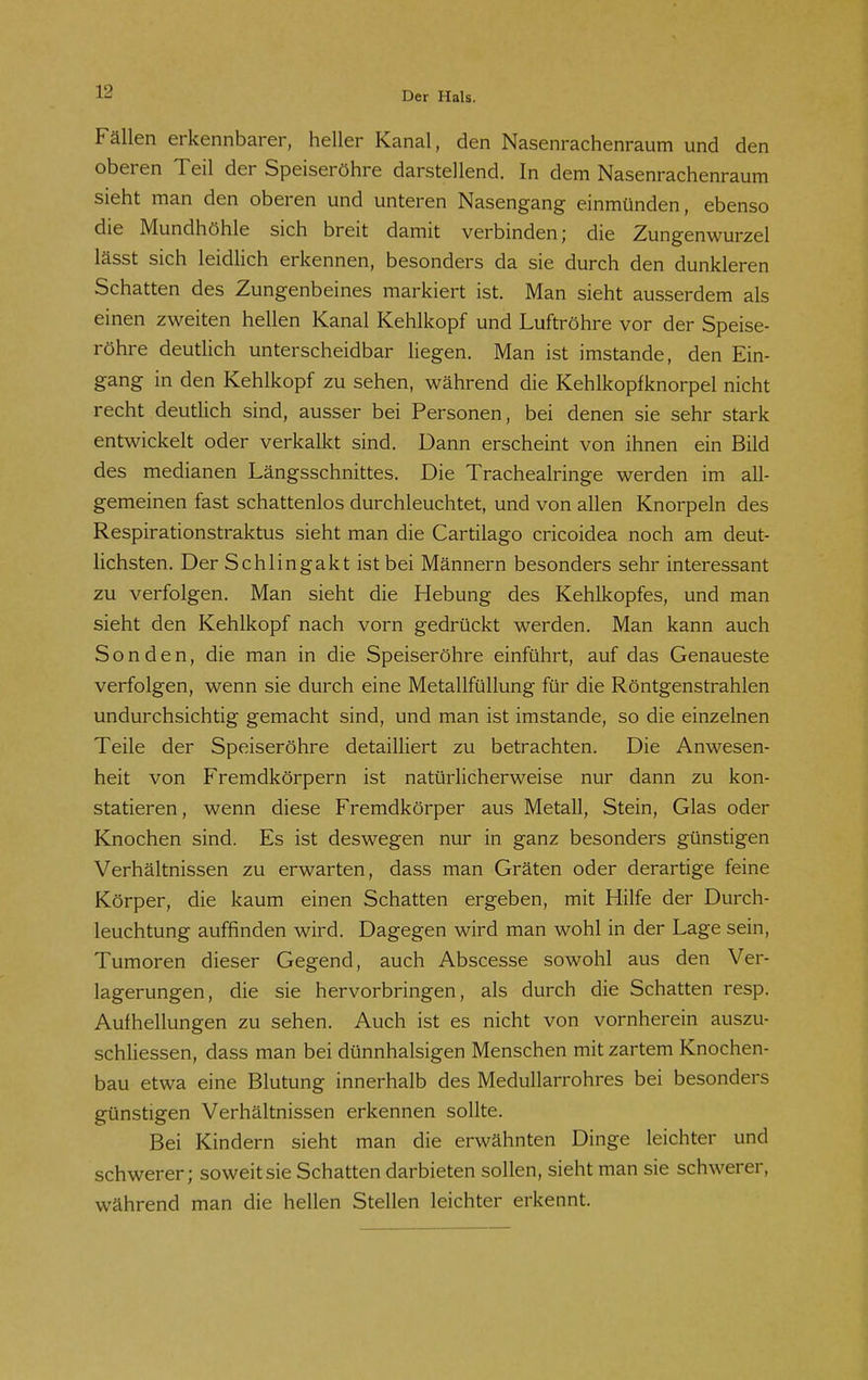 Fällen erkennbarer, heller Kanal, den Nasenrachenraum und den oberen Teil der Speiseröhre darstellend. In dem Nasenrachenraum sieht man den oberen und unteren Nasengang einmünden, ebenso die Mundhöhle sich breit damit verbinden; die Zungenwurzel lässt sich leidlich erkennen, besonders da sie durch den dunkleren Schatten des Zungenbeines markiert ist. Man sieht ausserdem als einen zweiten hellen Kanal Kehlkopf und Luftröhre vor der Speise- röhre deutlich unterscheidbar liegen. Man ist imstande, den Ein- gang in den Kehlkopf zu sehen, während die Kehlkopfknorpel nicht recht deutlich sind, ausser bei Personen, bei denen sie sehr stark entwickelt oder verkalkt sind. Dann erscheint von ihnen ein Bild des medianen Längsschnittes. Die Tracheairinge werden im all- gemeinen fast schattenlos durchleuchtet, und von allen Knorpeln des Respirationstraktus sieht man die Cartilago cricoidea noch am deut- lichsten. Der Schlingakt ist bei Männern besonders sehr interessant zu verfolgen. Man sieht die Hebung des Kehlkopfes, und man sieht den Kehlkopf nach vorn gedrückt werden. Man kann auch Sonden, die man in die Speiseröhre einführt, auf das Genaueste verfolgen, wenn sie durch eine Metallfüllung für die Röntgenstrahlen undurchsichtig gemacht sind, und man ist imstande, so die einzelnen Teile der Speiseröhre detailliert zu betrachten. Die Anwesen- heit von Fremdkörpern ist natürlicherweise nur dann zu kon- statieren , wenn diese Fremdkörper aus Metall, Stein, Glas oder Knochen sind. Es ist deswegen nur in ganz besonders günstigen Verhältnissen zu erwarten, dass man Gräten oder derartige feine Körper, die kaum einen Schatten ergeben, mit Hilfe der Durch- leuchtung auffinden wird. Dagegen wird man wohl in der Lage sein, Tumoren dieser Gegend, auch Abscesse sowohl aus den Ver- lagerungen, die sie hervorbringen, als durch die Schatten resp. Aufhellungen zu sehen. Auch ist es nicht von vornherein auszu- schliessen, dass man bei dünnhalsigen Menschen mit zartem Knochen- bau etwa eine Blutung innerhalb des Medullarrohres bei besonders günstigen Verhältnissen erkennen sollte. Bei Kindern sieht man die erwähnten Dinge leichter und schwerer; soweit sie Schatten darbieten sollen, sieht man sie schwerer, während man die hellen Stellen leichter erkennt.