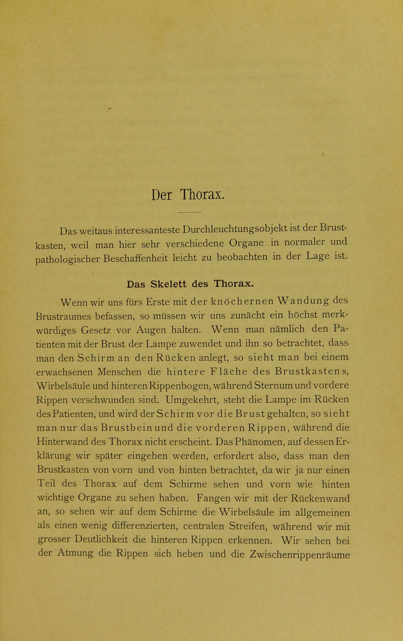 c Der Thorax. Das weitaus interessanteste Durchleuchtungsobjekt ist der Brust- kasten, weil man hier sehr verschiedene Organe in normaler und pathologischer Beschaffenheit leicht zu beobachten in der Lage ist. Das Skelett des Thorax. Wenn wir uns fürs Erste mit der knöchernen Wandung des Brustraumes befassen, so müssen wir uns zunächt ein höchst merk- würdiges Gesetz vor Augen halten. Wenn man nämlich den Pa- tienten mit der Brust der Lampe zuwendet und ihn so betrachtet, dass man den Schirm an den Rücken anlegt, so sieht man bei einem erwachsenen Menschen die hintere Fläche des Brustkastens, Wirbelsäule und hinteren Rippenbogen, während Sternum und vordere Rippen verschwunden sind. Umgekehrt, steht die Lampe im Rücken des Patienten, und wird der Schirm vor die Brust gehalten, so sieht man nur das Brustbein und die vorderen Rippen, während die Hinterwand des Thorax nicht erscheint. Das Phänomen, auf dessen Er- klärung wir später eingehen werden, erfordert also, dass man den Brustkasten von vorn und von hinten betrachtet, da wir ja nur einen Teil des Thorax auf dem Schirme sehen und vorn wie hinten wichtige Organe zu sehen haben. Fangen wir mit der Rückenwand an, so sehen wir auf dem Schirme die Wirbelsäule im allgemeinen als einen wenig differenzierten, centralen Streifen, während wir mit grosser Deutlichkeit die hinteren Rippen erkennen. Wir sehen bei der Atmung die Rippen sich heben und die Zwischenrippenräume