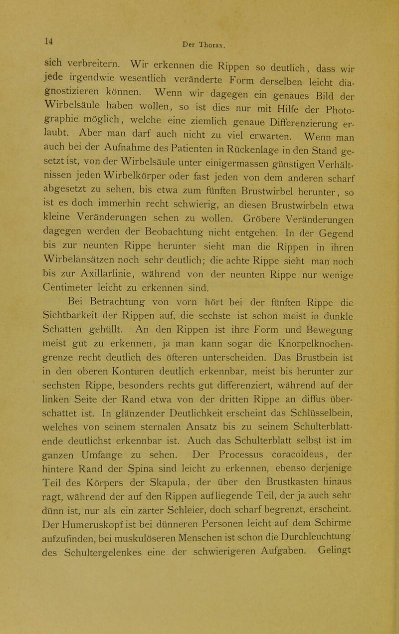 la- er Der Thorax. Sich verbreitern. Wir erkennen die Rippen so deutlich, dass wir jede irgendwie wesentlich veränderte Form derselben leicht d gnostizieren können. Wenn wir dagegen ein genaues Bild d_. Wirbelsäule haben wollen, so ist dies nur mit Hilfe der Photo graphie möglich, welche eine ziemlich genaue Differenzierung er- laubt. Aber man darf auch nicht zu viel erwarten. Wenn man auch bei der Aufnahme des Patienten in Rückenlage in den Stand ge- setzt ist, von der Wirbelsäule unter einigermassen günstigen Verhält- nissen jeden Wirbelkörper oder fast jeden von dem anderen scharf abgesetzt zu sehen, bis etwa zum fünften Brustwirbel herunter, so ist es doch immerhin recht schwierig, an diesen Brustwirbeln etwa kleine Veränderungen sehen zu wollen. Gröbere Veränderungen dagegen werden der Beobachtung nicht entgehen. In der Gegend bis zur neunten Rippe herunter sieht man die Rippen in ihren Wirbelansätzen noch sehr deutlich; die achte Rippe sieht man noch bis zur Axillarlinie, während von der neunten Rippe nur wenige Centimeter leicht zu erkennen sind. Bei Betrachtung von vorn hört bei der fünften Rippe die Sichtbarkeit der Rippen auf, die sechste ist schon meist in dunkle Schatten gehüllt. An den Rippen ist ihre Form und Bewegung meist gut zu erkennen, ja man kann sogar die Knorpelknochen- grenze recht deutlich des öfteren unterscheiden. Das Brustbein ist in den oberen Konturen deutlich erkennbar, meist bis herunter zur sechsten Rippe, besonders rechts gut differenziert, während auf der linken Seite der Rand etwa von der dritten Rippe an diffus über- schattet ist. In glänzender Deutlichkeit erscheint das Schlüsselbein, welches von seinem sternalen Ansatz bis zu seinem Schulterblatt- ende deutlichst erkennbar ist. Auch das Schulterblatt selbst ist im ganzen Umfange zu sehen. Der Processus coracoideus, der hintere Rand der Spina sind leicht zu erkennen, ebenso derjenige Teil des Körpers der Skapula, der über den Brustkasten hinaus ragt, während der auf den Rippen aufliegende Teil, der ja auch sehr dünn ist, nur als ein zarter Schleier, doch scharf begrenzt, erscheint. Der Humeruskopf ist bei dünneren Personen leicht auf dem Schirme aufzufinden, bei muskulöseren Menschen ist schon die Durchleuchtung des Schultergelenkes eine der schwierigeren Aufgaben. Gelingt