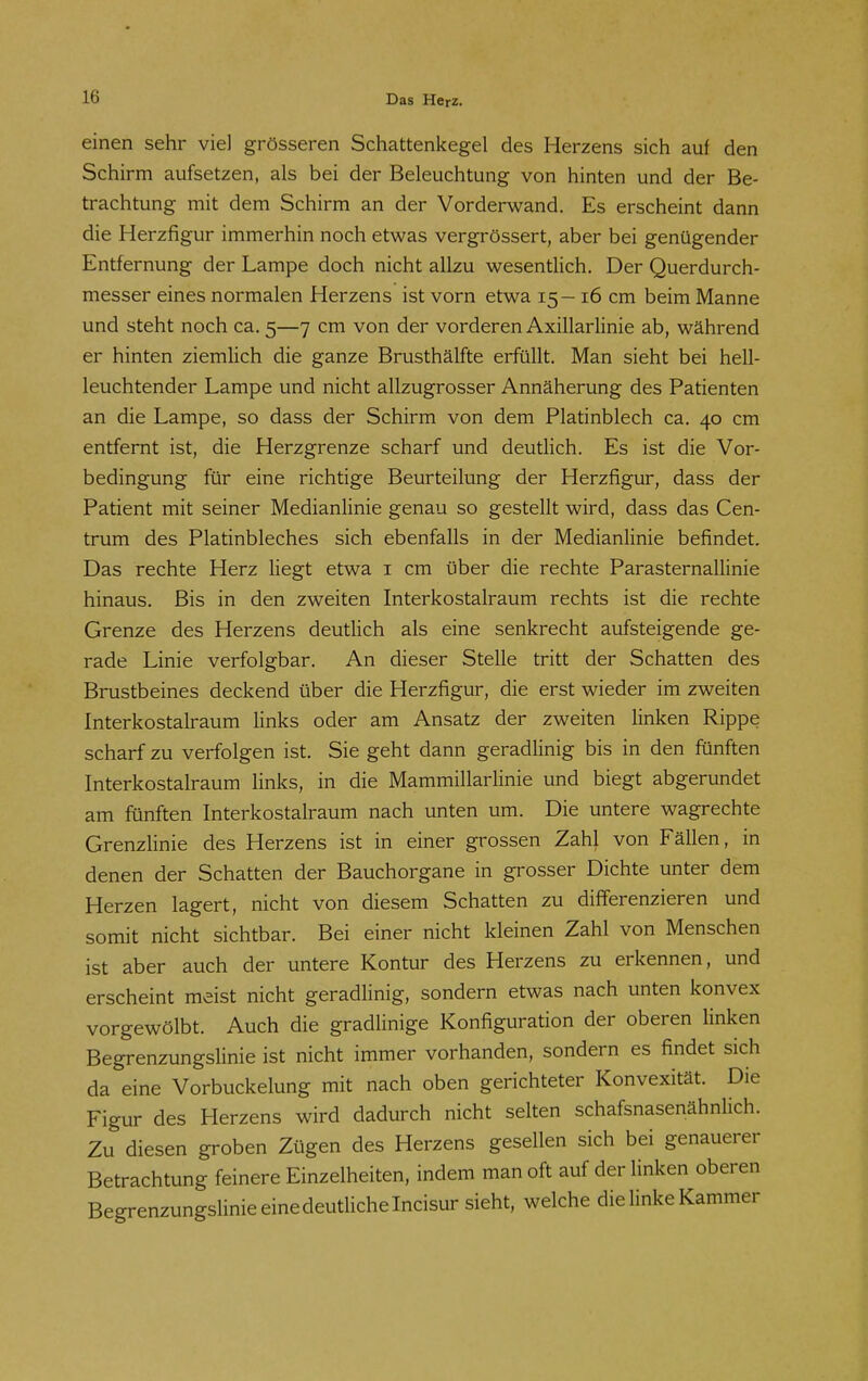 einen sehr viel grösseren Schattenkegel des Herzens sich auf den Schirm aufsetzen, als bei der Beleuchtung von hinten und der Be- trachtung mit dem Schirm an der Vorderwand. Es erscheint dann die Herzfigur immerhin noch etwas vergrössert, aber bei genügender Entfernung der Lampe doch nicht allzu wesentlich. Der Querdurch- messer eines normalen Herzens ist vorn etwa 15- 16 cm beim Manne und steht noch ca. 5—7 cm von der vorderen Axillarlinie ab, während er hinten ziemlich die ganze Brusthälfte erfüllt. Man sieht bei hell- leuchtender Lampe und nicht allzugrosser Annäherung des Patienten an die Lampe, so dass der Schirm von dem Platinblech ca. 40 cm entfernt ist, die Herzgrenze scharf und deutlich. Es ist die Vor- bedingung für eine richtige Beurteilung der Herzfigur, dass der Patient mit seiner Medianlinie genau so gestellt wird, dass das Cen- trum des Platinbleches sich ebenfalls in der Medianlinie befindet. Das rechte Herz liegt etwa i cm über die rechte ParaSternallinie hinaus. Bis in den zweiten Interkostalraum rechts ist die rechte Grenze des Herzens deutlich als eine senkrecht aufsteigende ge- rade Linie verfolgbar. An dieser Stelle tritt der Schatten des Brustbeines deckend über die Herzfigur, die erst wieder im zweiten Interkostalraum links oder am Ansatz der zweiten linken Rippe scharf zu verfolgen ist. Sie geht dann geradlinig bis in den fünften Interkostalraum links, in die Mammillarlinie und biegt abgerundet am fünften Interkostalraum nach unten um. Die untere wagrechte Grenzlinie des Herzens ist in einer grossen Zahl von Fällen, in denen der Schatten der Bauchorgane in grosser Dichte unter dem Herzen lagert, nicht von diesem Schatten zu differenzieren und somit nicht sichtbar. Bei einer nicht kleinen Zahl von Menschen ist aber auch der untere Kontur des Herzens zu erkennen, und erscheint meist nicht geradlinig, sondern etwas nach unten konvex vorgewölbt. Auch die gradlinige Konfiguration der oberen linken Begrenzungslinie ist nicht immer vorhanden, sondern es findet sich da eine Vorbuckelung mit nach oben gerichteter Konvexität. Die Figur des Herzens wird dadurch nicht selten schafsnasenähnlich. Zu diesen groben Zügen des Herzens gesellen sich bei genauerer Betrachtung feinere Einzelheiten, indem man oft auf der linken oberen BegrenzungsUnie eine deutliche Incisur sieht, welche die linke Kammer