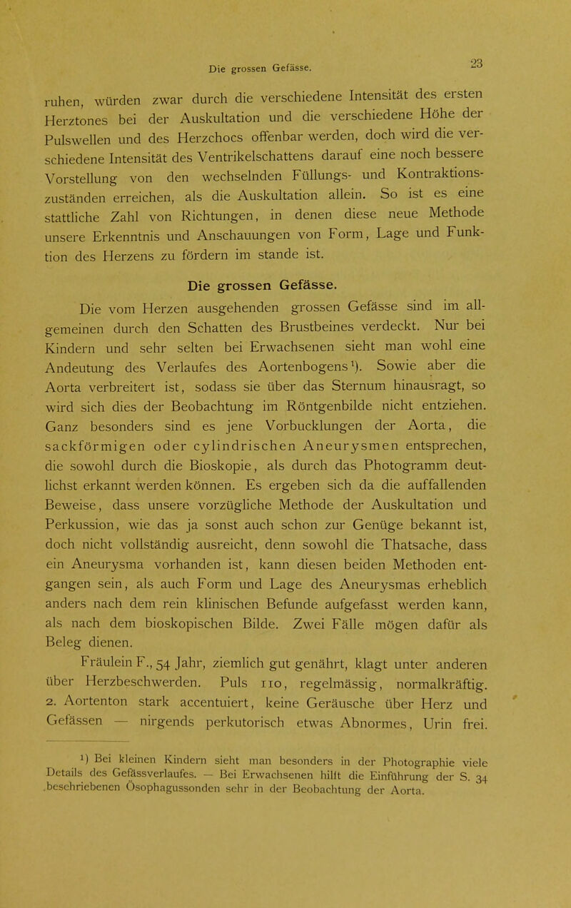 Die grossen Gefässe. '-^ ruhen, würden zwar durch die verschiedene Intensität des ersten Herztones bei der Auskultation und die verschiedene Höhe der Pulswellen und des Herzchocs offenbar werden, doch wird die ver- schiedene Intensität des Ventrikelschattens darauf eine noch bessere Vorstellung von den wechselnden Füllungs- und Kontraktions- zuständen erreichen, als die Auskultation allein. So ist es eine stattliche Zahl von Richtungen, in denen diese neue Methode unsere Erkenntnis und Anschauungen von Form, Lage und Funk- tion des Herzens zu fördern im stände ist. Die grossen Gefässe. Die vom Herzen ausgehenden grossen Gefässe sind im all- gemeinen durch den Schatten des Brustbeines verdeckt. Nur bei Kindern und sehr selten bei Erwachsenen sieht man wohl eine Andeutung des Verlaufes des Aortenbogens^). Sowie aber die Aorta verbreitert ist, sodass sie über das Sternum hinausragt, so wird sich dies der Beobachtung im Röntgenbilde nicht entziehen. Ganz besonders sind es jene Vorbucklungen der Aorta, die sackförmigen oder cylindrischen Aneurysmen entsprechen, die sowohl durch die Bioskopie, als durch das Photogramm deut- lichst erkannt werden können. Es ergeben sich da die auffallenden Beweise, dass unsere vorzüghche Methode der Auskultation und Perkussion, wie das ja sonst auch schon zur Genüge bekannt ist, doch nicht vollständig ausreicht, denn sowohl die Thatsache, dass ein Aneurysma vorhanden ist, kann diesen beiden Methoden ent- gangen sein, als auch Form und Lage des Aneurysmas erhebhch anders nach dem rein klinischen Befunde aufgefasst werden kann, als nach dem bioskopischen Bilde. Zwei Fälle mögen dafür als Beleg dienen. Fräulein F., 54 Jahr, ziemlich gut genährt, klagt unter anderen über Herzbeschwerden. Puls iio, regelmässig, normalkräftig. 2. Aortenton stark accentuiert, keine Geräusche über Herz und Gefässen — nirgends perkutorisch etwas Abnormes, Urin frei. 1) Bei kleinen Kindern sieht man besonders in der Piiotographie viele Details des Gefässverlaufes. — Bei Erwachsenen hilft die Einführung der S. 34 .beschriebenen Ösophagussonden sehr in der Beobachtung der Aorta.