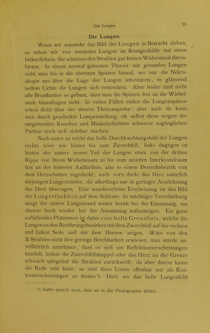 Die Lungen. Wenn wir nunmehr das Bild der Lungen in Betracht ziehen, so sehen wir von normalen Lungen im Röntgenbilde nur einen hellen Schein. Sie scheinen den Strahlen gar keinen Widerstand darzu- bieten. In einem normal gebauten Thorax mit gesunden Lungen sieht man bis in die obersten Spitzen hinauf, wo nur die Nekro- skopie uns über die Lage der Lungen informierte, in glänzend hellem Lichte die Lungen sich erstrecken. Aber leider sind nicht alle Brustkasten so gebaut, dass man die Spitzen frei an die Wirbel- säule hinaufragen sieht. In vielen Fällen enden die Lungenspitzen schon dicht über der oberen Thoraxapertur: aber auch da kann man durch geschickte Lampenstellung oft selbst diese wegen der umgebenden Knochen und Muskelschichten schwerer zugänglichen Partien noch sich sichtbar machen. Nach unten zu reicht das helle Durchleuchtungsbild der Lungen rechts vorn wie hinten bis zum Zwerchfell, links dagegen ist hinten der untere innere Teil der Lungen etwa von der dritten Rippe von ihrem Wirbelansatz an bis zum neunten Interkostalraum fast an der hinteren Axillarlinie, also in einem Dreiecksbezirk von dem Herzschatten zugedeckt; auch vorn deckt das Herz natürlich diejenigen Lungenränder, die allerdings nur in geringer Ausdehnung das Herz überragen. Eine wunderschöne Erscheinung ist das Bild der Lungenfunktion auf dem Schirme. In mächtiger Verschiebung steigt der untere Lungenrand weiter herab bei der Einatmung, um ebenso hoch wieder bei der Ausatmung aufzusteigen. Ein ganz auffallendes Phänomen ist dabei eine helle Grenzlinie, welche die Lungen an den Berührungsbezirken mit dem Zwerchfell auf der rechten und linken Seite und mit dem Herzen zeigen. Wäre von den X-Strahlen nicht ihre geringe Brechbarkeit erwiesen, man würde un- willkürHch annehmen, dass es sich um Reflektionserscheinungen handelt, indem die Zwerchfellskuppel oder das Herz an der Grenze schwach spiegelnd die Strahlen zurückwirft; da aber davon kaum die Rede sein kann, so sind diese Linien offenbar nur als Kon- trasterscheinungen zu deuten 1). Dort, wo das helle Lungenbild 1) Dafür spricht auch, dass sie in der Photographie fehlen.