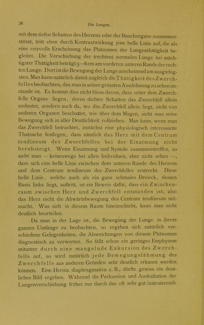 mit dem tiefen Schatten des Herzens oder der Bauchorgane zusammen- stösst, tritt eben durch Kontrastwirkung jene helle Linie auf, die als eine reizvolle Erscheinung das Phänomen der Lungenthätigkeit be- gleitet. Die Verschiebung der (rechten) normalen Lunge bei mäch- tigster Thätigkeit beträgt 5—6 cm am vorderen unteren Rande der rech- ten Lunge. Dort ist die Bewegung der Lunge anscheinend am ausgiebig- sten. Man kann natürlich damit zugleich dieThätigkeitdesZwerch- f e 11 e s beobachten, das man in seiner grössten Ausdehnung zu sehen im- stande ist. Es kommt dies nicht bloss davon, dass unter dem Zwerch- felle Organe liegen, deren dichter Schatten das Zwerchfell allein andeutet, sondern auch da, wo das Zwerchfell allein liegt, nicht von anderen Organen beschattet, wie über dem Magen, sieht man seine Bewegung sich in aller Deutlichkeit vollziehen. Man kann, wenn man das Zwerchfell betrachtet, zunächst eine physiologisch interessante Thatsache festlegen, dass nämhch das Herz mit dem Centrum tendineum des Zwerchfelles bei der Einatmung nicht herabsteigt. Wenn Einatmung und Systole zusammentreffen, so sieht man —keineswegs bei allen Individuen, aber nicht selten —, dass sich eine helle Linie zwischen dem unteren Rande des Herzens und dem Centrum tendineum des Zwerchfelles erstreckt. Diese helle Linie, welche auch als ein ganz schmales Dreieck, dessen Basis Hnks liegt, auftritt, ist ein Beweis dafür, dass ein Zwischen- raum zwischen Herz und Zwerchfell entstanden ist, also das Herz nicht die Abwärtsbewegung des Centrum tendineum mit- macht. Was sich in diesem Raum hineinschiebt, kann man nicht deutlich beurteilen. Da man in der Lage ist, die Bewegung der Lunge in ihrem ganzen Umfange zu beobachten, so ergeben sich natürlich ver- schiedene Gelegenheiten, die Abweichungen von diesem Phänomen diagnostisch zu verwerten. So fällt schon ein geringes Emphysem mitunter durch eine mangelnde Exkursion des Zwerch- fells auf, so wird natürlich jede Bewegungslähmung des Zwerchfells aus anderen Gründen sehr deutlich erkannt werden können. Eine Hernia diaphragmatica z. B., dürfte gewiss ein deut- liches Bild ergeben. Während die Perkussion und Auskultation der Lungenverschiebung früher nur durch das oft sehr gut instruierende