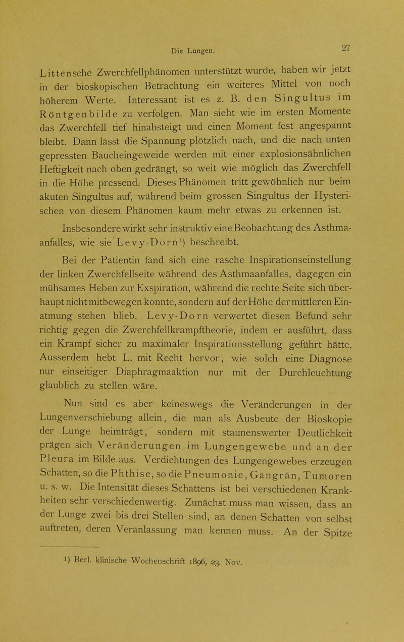 Littensche Zwerchfellphänomen unterstützt wurde, haben wir jetzt in der bioskopischen Betrachtung ein weiteres Mittel von noch höherem Werte. Interessant ist es z. B. den Singultus im Röntgenbilde zu verfolgen. Man sieht wie im ersten Momente das Zwerchfell tief hinabsteigt und einen Moment fest angespannt bleibt. Dann lässt die Spannung plötzlich nach, und die nach unten gepressten Baucheingeweide werden mit einer explosionsähnlichen Heftigkeit nach oben gedrängt, so weit wie möglich das Zwerchfell in die Höhe pressend. Dieses Phänomen tritt gewöhnlich nur beim akuten Singultus auf, während beim grossen Singultus der Hysteri- schen von diesem Phänomen kaum mehr etwas zu erkennen ist. Insbesondere wirkt sehr instruktiv eine Beobachtung des Asthma- anfalles, wie sie Levy-Dorn^) beschreibt. Bei der Patientin fand sich eine rasche Inspirationseinstellung der linken Zwerchfellseite während des Asthmaanfalles, dagegen ein mühsames Heben zur Exspiration, während die rechte Seite sich über- haupt nicht mitbewegen konnte, sondern auf derHöhe der mittleren Ein- atmung stehen bheb. Levy-Dorn verwertet diesen Befund sehr richtig gegen die Zwerchfellkrampftheorie, indem er ausführt, dass ein Krampf sicher zu maximaler Inspirationsstellung geführt hätte. Ausserdem hebt L. mit Recht hervor, wie solch eine Diagnose nur einseitiger Diaphragmaaktion nur mit der Durchleuchtung glaublich zu stellen wäre. Nun sind es aber keineswegs die Veränderungen in der Lungenverschiebung allein, die man als Ausbeute der Bioskopie der Lunge heimträgt, sondern mit staunenswerter DeutHchkeit prägen sich Veränderungen im Lungengewebe und an der Pleura im Bilde aus. Verdichtungen des Lungengewebes erzeugen Schatten, so die Phthise, so die Pneumonie, Gangrän, Tumoren u. s. w. Die Intensität dieses Schattens ist bei verschiedenen Krank- heiten sehr verschiedenwertig. Zunächst muss man wissen, dass an der Lunge zwei bis drei Stellen sind, an denen Schatten von selbst auftreten, deren Veranlassung man kennen muss. An der Spitze 1) Berl. klinische Wochenschrift 1896, 23. Nov.