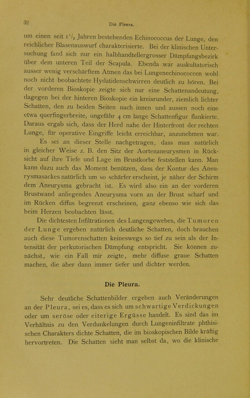 Die Plenra. um einen seit i'/a Jahren bestehenden Echinococcus der Lunge, den reichlicher Blasenauswurf charakterisierte. Bei der klinischen Unter- suchung fand sich nur ein halbhandtellergrosser Dämpfungsbezirk über dem unteren Teil der Scapula. Ebenda war auskultatorisch ausser wenig verschärftem Atmen das bei Lungenechinococcen wohl noch nicht beobachtete Hydatidenschwirren deutlich zu hören. Bei der vorderen Bioskopie zeigte sich nur eine Schattenandeutung, dagegen bei der hinteren Bioskopie ein kreisrunder, ziemlich lichter Schatten, den zu beiden Seiten nach innen und aussen noch eine etwa querfingerbreite, ungefähr 4 cm lange Schattenfigur flankierte. Daraus ergab sich, dass der Herd nahe der Hinterfront der rechten Lunge, für operative Eingriffe leicht erreichbar, anzunehmen war. Es sei an dieser Stelle nachgetragen, dass man natürlich in gleicher Weise z. B. den Sitz der Aortenaneurysmen in Rück- sicht auf ihre Tiefe und Lage im Brustkorbe feststellen kann. Man kann dazu auch das Moment benützen, dass der Kontur des Aneu- rysmasackes natürlich um so schärfer erscheint, je näher der Schirm dem Aneurysma gebracht ist. Es wird also ein an der vorderen Brustwand anliegendes Aneurysma vorn an der Brust scharf und im Rücken diffus begrenzt erscheinen, ganz ebenso wie sich das beim Herzen beobachten lässt. Die dichtesten Infiltrationen des Lungengewebes, die Tumoren der Lunge ergeben natürlich deutliche Schatten, doch brauchen auch diese Tumorenschatten keineswegs so tief zu sein als der In- tensität der perkutorischen Dämpfung entspricht. Sie können zu- nächst, wie ein Fall mir zeigte, mehr diffuse graue Schatten machen, die aber dann immer tiefer und dichter werden. Die Pleura. Sehr deutliche Schattenbilder ergeben auch Veränderungen an der Pleura, sei es, dass es sich um schwartige Verdickungen oder um seröse oder eiterige Ergüsse handelt. Es sind das im Verhältnis zu den Verdunkelungen durch Lungeninfiltrate phthisi- schen Charakters dichte Schatten, die im bioskopischen Bilde kräftig hervortreten. Die Schatten sieht man selbst da, wo die klinische