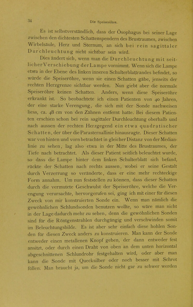 Es ist selbstverständlich, dass der Ösophagus bei seiner Lage zwischen den dichtesten Schattenspendern des Brustraumes, zwischen Wirbelsäule, Herz und Sternum, an sich bei rein sagittaler Durchleuchtung nicht sichtbar sein wird. Dies ändert sich, wenn man die Durchleuchtung mit seit- licher Verschiebung derLampe vornimmt. Wenn sich die Lampe etwa in der Ebene des linken inneren Schulterblattrandes befindet, so würde die Speiseröhre, wenn sie einen Schatten gäbe, jenseits der rechten Herzgrenze sichtbar werden. Nun giebt aber die normale Speiseröhre keinen Schatten. Anders, wenn diese Speiseröhre erkrankt ist. So beobachtete ich einen Patienten von 40 Jahren, der eine starke Verengung, die sich mit der Sonde nachweisen liess, ca. 48 cm von den Zähnen entfernt hatte. Bei diesem Patien- ten erschien schon bei rein sagittaler Durchleuchtung oberhalb und nach aussen der rechten Herzgegend ein etwa quadratischer Schatten, der über die ParaSternallinie hinausragte. Dieser Schatten war von hinten und vorn betrachtet in gleicher Distanz von der Median- linie zu sehen, lag also etwa in der Mitte des Brustraumes, der Tiefe nach betrachtet. Als dieser Patient seitlich beleuchtet wurde, so dass die Lampe hinter dem linken Schulterblatt sich befand, rückte der Schatten nach rechts aussen, wobei er seine Gestalt durch Verzerrung so veränderte, dass er eine mehr rechteckige Form annahm. Um nun feststellen zu können, dass dieser Schatten durch die vermutete Geschwulst der Speiseröhre, welche die Ver- engung verursachte, hervorgerufen sei, ging ich mit einer für diesen Zweck von mir konstruierten Sonde ein. Wenn man nämlich die gewöhnlichen Schlundsonden benutzen wollte, so wäre man nicht in der Lage dadurch mehr zu sehen, denn die gewöhnlichen Sonden sind für die Röntgenstrahlen durchgängig und verschwinden somit im Beleuchtungsbilde. Es ist aber sehr einfach diese hohlen Son- den für diesen Zweck anders zu konstruieren. Man kann der Sonde entweder einen metallenen Knopf geben, der dann entweder fest ansitzt, oder durch einen Draht von oben an dem unten horizontal abgeschnittenen Schlundrohr festgehalten wird, oder aber man kann die Sonde mit Quecksilber oder noch besser mit Schrot füllen. Man braucht ja, um die Sonde nicht gar zu schwer werden