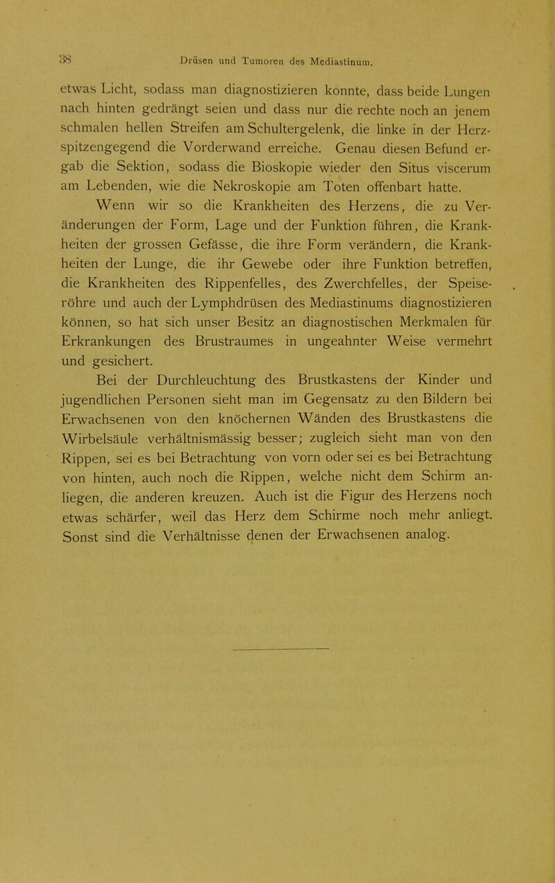 etwas Licht, sodass man diagnostizieren konnte, dass beide Lungen nach hinten gedrängt seien und dass nur die rechte noch an jenem schmalen hellen Streifen am Schultergelenk, die linke in der Herz- spitzengegend die Vorderwand erreiche. Genau diesen Befund er- gab die Sektion, sodass die Bioskopie wieder den Situs viscerum am Lebenden, wie die Nekroskopie am Toten offenbart hatte. Wenn wir so die Krankheiten des Herzens, die zu Ver- änderungen der Form, Lage und der Funktion führen, die Krank- heiten der grossen Gefässe, die ihre Form verändern, die Krank- heiten der Lunge, die ihr Gewebe oder ihre Funktion betreffen, die Krankheiten des Rippenfelles, des Zwerchfelles, der Speise- röhre und auch der Lymphdrüsen des Mediastinums diagnostizieren können, so hat sich unser Besitz an diagnostischen Merkmalen für Erkrankungen des Brustraumes in ungeahnter Weise vermehrt und gesichert. Bei der Durchleuchtung des Brustkastens der Kinder und jugendlichen Personen sieht man im Gegensatz zu den Bildern bei Erwachsenen von den knöchernen Wänden des Brustkastens die Wirbelsäule verhältnismässig besser; zugleich sieht man von den Rippen, sei es bei Betrachtung von vorn oder sei es bei Betrachtung von hinten, auch noch die Rippen, welche nicht dem Schirm an- liegen, die anderen kreuzen. Auch ist die Figur des Herzens noch etwas schärfer, weil das Herz dem Schirme noch mehr anliegt. Sonst sind die Verhältnisse denen der Erwachsenen analog.