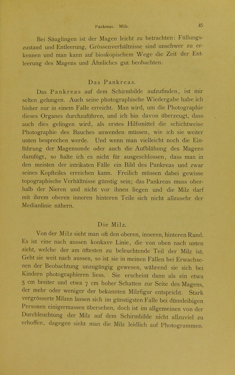 Pankreas. Milz. Bei Säuglingen ist der Magen leicht zu betrachten: Füllungs- zustand und Entleerung, Grössenverhältnisse sind unschwer zu er- kennen und man kann auf bioskopischem Wege die Zeit der Ent- leerung des Magens und Ähnliches gut beobachten. Das Pankreas. Das Pankreas auf dem Schirmbilde aufzufinden, ist mir selten gelungen. Auch seine photographische Wiedergabe habe ich bisher nur in einem Falle erreicht. Man wird, um die Photographie dieses Organes durchzuführen, und ich bin davon überzeugt, dass auch dies gelingen wird, als erstes Hilfsmittel die schichtweise Photographie des Bauches anwenden müssen, wie ich sie weiter unten besprechen werde. Und wenn man vielleicht noch die Ein- führung der Magensonde oder auch die Aufblähung des Magens dazufügt, so halte ich es nicht für ausgeschlossen, dass man in den meisten der intrikaten Fälle ein Bild des Pankreas und zwar seines Kopfteiles erreichen kann. Freilich müssen dabei gewisse topographische Verhältnisse günstig sein; das Pankreas muss ober- halb der Nieren und nicht vor ihnen liegen und die Milz darf mit ihrem oberen inneren hinteren Teile sich nicht allzusehr der Medianlinie nähern. Die Milz. Von der Milz sieht man oft den oberen, inneren, hinteren Rand. Es ist eine nach aussen konkave Linie, die von oben nach unten zieht, welche der am öftesten zu beleuchtende Teil der Milz ist. Geht sie weit nach aussen, so ist sie in meinen Fällen bei Erwachse- nen der Beobachtung unzugängig gewesen, während sie sich bei Kindern photographieren liess. Sie erscheint dann als ein etwa 5 cm breiter und etwa 7 cm hoher Schatten zur Seite des Magens, der mehr oder weniger der bekannten Milzfigur entspricht. Stark vergrösserte Milzen lassen sich im günstigsten Falle bei dünnleibigen Personen einigermassen übersehen, doch ist im allgemeinen von der Durchleuchtung der Milz auf dem Schirmbilde nicht allzuviel zu erhoffen, dagegen .sieht man die Milz leidhch auf Photogrammen.