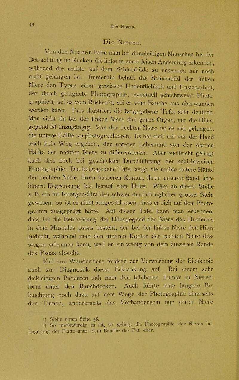 Die Nieren. Die Nieren. Von den Nieren kann man bei dünnleibigen Menschen bei der Betrachtung im Rücken die linke in einer leisen Andeutung erkennen, während die rechte auf dem Schirmbilde zu erkennen mir noch nicht gelungen ist. Immerhin behält das Schirmbild der linken Niere den Typus einer gewissen Undeutlichkeit und Unsicherheit, der durch geeignete Photographie, eventuell schichtweise Photo- graphiei), sei es vom Rücken«), sei es vom Bauche aus überwunden werden kann. Dies illustriert die beigegebene Tafel sehr deutlich. Man sieht da bei der linken Niere das ganze Organ, nur die Hilus- gegend ist unzugängig. Von der rechten Niere ist es mir gelungen, die untere Hälfte zu photographieren. Es hat sich mir vor der Hand noch kein Weg ergeben, den unteren Leberrand von der oberen Hälfte der rechten Niere zu differenzieren. Aber vielleicht gelingt auch dies noch bei geschickter Durchführung der schichtweisen Photographie. Die beigegebene Tafel zeigt die rechte untere Hälfte der rechten Niere, ihren äusseren Kontur, ihren unteren Rand, ihre innere Begrenzung bis herauf zum Hilus. Wäre an dieser Stelle z. B. ein für Röntgen-Strahlen schwer durchdringlicher grosser Stein gewesen, so ist es nicht ausgeschlossen, dass er sich auf dem Photo- gramm ausgeprägt hätte. Auf dieser Tafel kann man erkennen, dass für die Betrachtung der Hilusgegend der Niere das Hindernis in dem Musculus psoas besteht, der bei der linken Niere den Hilus zudeckt, während man den inneren Kontur der rechten Niere des- wegen erkennen kann, weil er ein wenig von dem äusseren Rande des Psoas absteht. Fäll von Wanderniere fordern zur Verwertung der Bioskopie auch zur Diagnostik dieser Erkrankung auf. Bei einem sehr dickleibigen Patienten sah man den fühlbaren Tumor in Nieren- form unter den Bauchdecken. Auch führte eine längere Be- leuchtung noch dazu auf dem Wege der Photographie einerseits den Tumor, andererseits das Vorhandensein nur einer Niere 1) Siehe unten Seite 58, 2) So merkwürdig es ist, so gelingt die Photographie der Nieren bei Lagerung der Platte unter dem Bauche des Pat. eher.