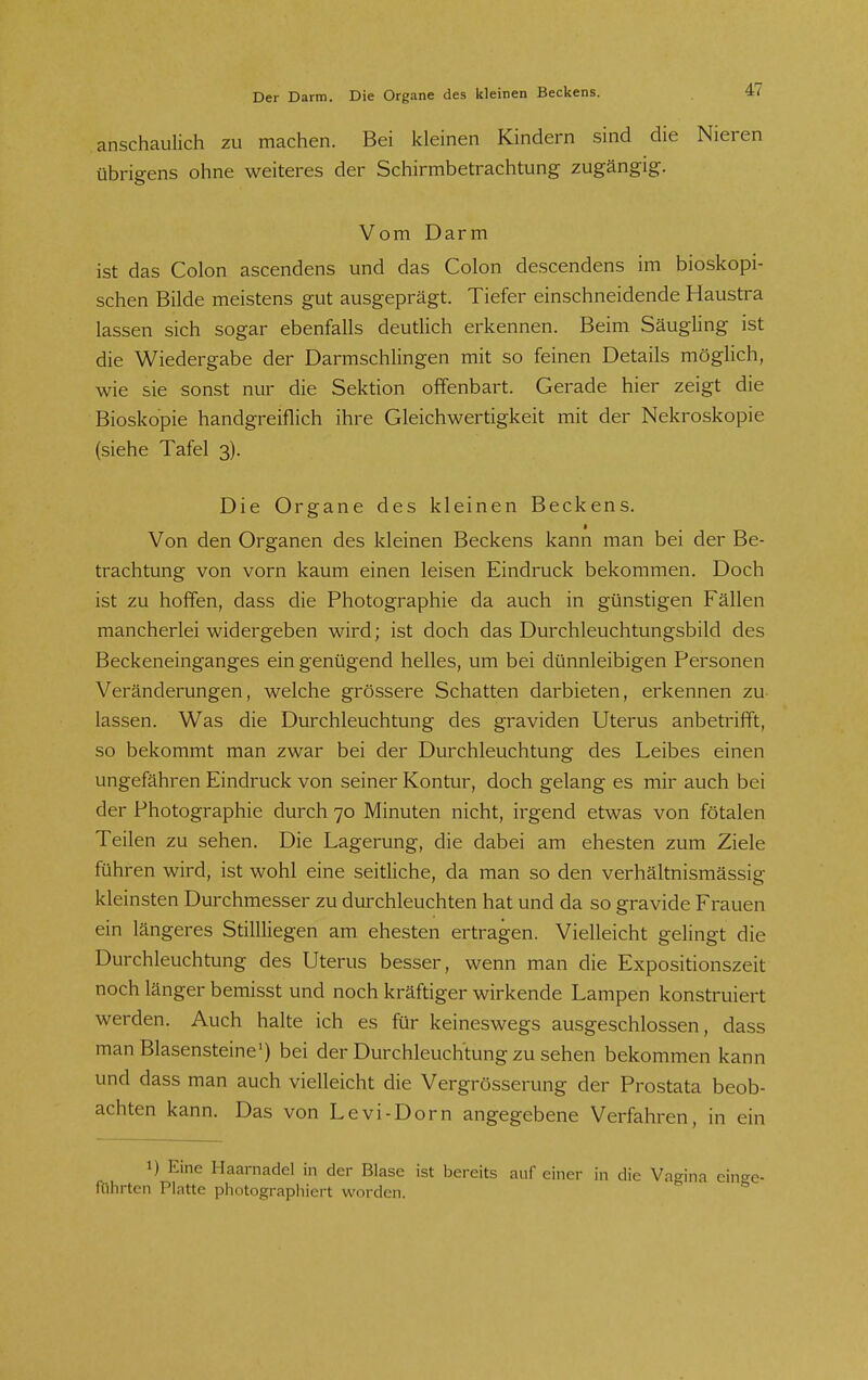 anschaulich zu machen. Bei kleinen Kindern sind die Nieren übrigens ohne weiteres der Schirmbetrachtung zugängig. Vom Darm ist das Colon ascendens und das Colon descendens im bioskopi- schen Bilde meistens gut ausgeprägt. Tiefer einschneidende Haustra lassen sich sogar ebenfalls deutlich erkennen. Beim Säugling ist die Wiedergabe der Darmschlingen mit so feinen Details möglich, wie sie sonst nur die Sektion offenbart. Gerade hier zeigt die Bioskopie handgreiflich ihre Gleichwertigkeit mit der Nekroskopie (siehe Tafel 3). Die Organe des kleinen Beckens. Von den Organen des kleinen Beckens kann man bei der Be- trachtung von vorn kaum einen leisen Eindruck bekommen. Doch ist zu hoffen, dass die Photographie da auch in günstigen Fällen mancherlei widergeben wird; ist doch das Durchleuchtungsbild des Beckeneinganges ein genügend helles, um bei dünnleibigen Personen Veränderungen, welche grössere Schatten darbieten, erkennen zu lassen. Was die Durchleuchtung des graviden Uterus anbetrifft, so bekommt man zwar bei der Durchleuchtung des Leibes einen ungefähren Eindruck von seiner Kontur, doch gelang es mir auch bei der Photographie durch 70 Minuten nicht, irgend etwas von fötalen Teilen zu sehen. Die Lagerung, die dabei am ehesten zum Ziele führen wird, ist wohl eine seitliche, da man so den verhältnismässig kleinsten Durchmesser zu durchleuchten hat und da so gravide Frauen ein längeres Stillliegen am ehesten ertragen. Vielleicht gelingt die Durchleuchtung des Uterus besser, wenn man die Expositionszeit noch länger bemisst und noch kräftiger wirkende Lampen konstruiert werden. Auch halte ich es für keineswegs ausgeschlossen, dass man Blasensteine') bei der Durchleuchtung zu sehen bekommen kann und dass man auch vielleicht die Vergrösserung der Prostata beob- achten kann. Das von Le vi-Dorn angegebene Verfahren, in ein 1) Eine Haarnadel in der Blase ist bereits auf einer in die Vao-jna eino-e- führten Platte photographiert worden.