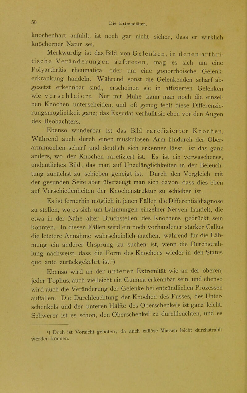 knochenhart anfühlt, ist noch gar nicht sicher, dass er wirklich knöcherner Natur sei. Merkwürdig ist das Bild von Gelenken, in denen arthri- tische Veränderungen auftreten, mag es sich um eine Polyarthritis rheumatica oder um eine gonorrhoische Gelenk- erkrankung handeln. Während sonst die Gelenkenden scharf ab- gesetzt erkennbar sind, erscheinen sie in affizierten Gelenken wie verschleiert. Nur mit Mühe kann man noch die einzel- nen Knochen unterscheiden, und oft genug fehlt diese Differenzie- rungsmöglichkeit ganz; das Exsudat verhüllt sie eben vor den Augen des Beobachters. Ebenso wunderbar ist das Bild rarefizierter Knochen. Während auch durch einen muskulösen Arm hindurch der Ober- armknochen scharf und deutlich sich erkennen lässt, ist das ganz anders, wo der Knochen rarefiziert ist. Es ist ein verwaschenes, undeutliches Bild, das man auf Unzulänglichkeiten in der Beleuch- tung zunächst zu schieben geneigt ist. Durch den Vergleich mit der gesunden Seite aber überzeugt man sich davon, dass dies eben auf Verschiedenheiten der Knochenstruktur zu schieben ist. Es ist fernerhin möglich in jenen Fällen die Differentialdiagnose zu stellen, wo es sich um Lähmungen einzelner Nerven handelt, die etwa in der Nähe alter Bruchstellen des Knochens gedrückt sein könnten. In diesen Fällen wird ein noch vorhandener starker Gallus die letztere Annahme wahrscheinlich machen, während für die Läh- mung ein anderer Ursprung zu suchen ist, wenn die Durchstrah- lung nachweist, dass die Form des Knochens wieder in den Status quo ante zurückgekehrt ist.') Ebenso wird an der unteren Extremität wie an der oberen, jeder Tophus, auch vielleicht ein Gumma erkennbar sein, und ebenso wird auch die Veränderung der Gelenke bei entzündlichen Prozessen auffallen. Die Durchleuchtung der Knochen des Fusses, des Unter- schenkels und der unteren Hälfte des Oberschenkels ist ganz leicht. Schwerer ist es schon, den Oberschenkel zu durchleuchten, und es I) Doch ist Vorsicht geboten, da auch callöse Massen leicht durchstrahlt werden können.