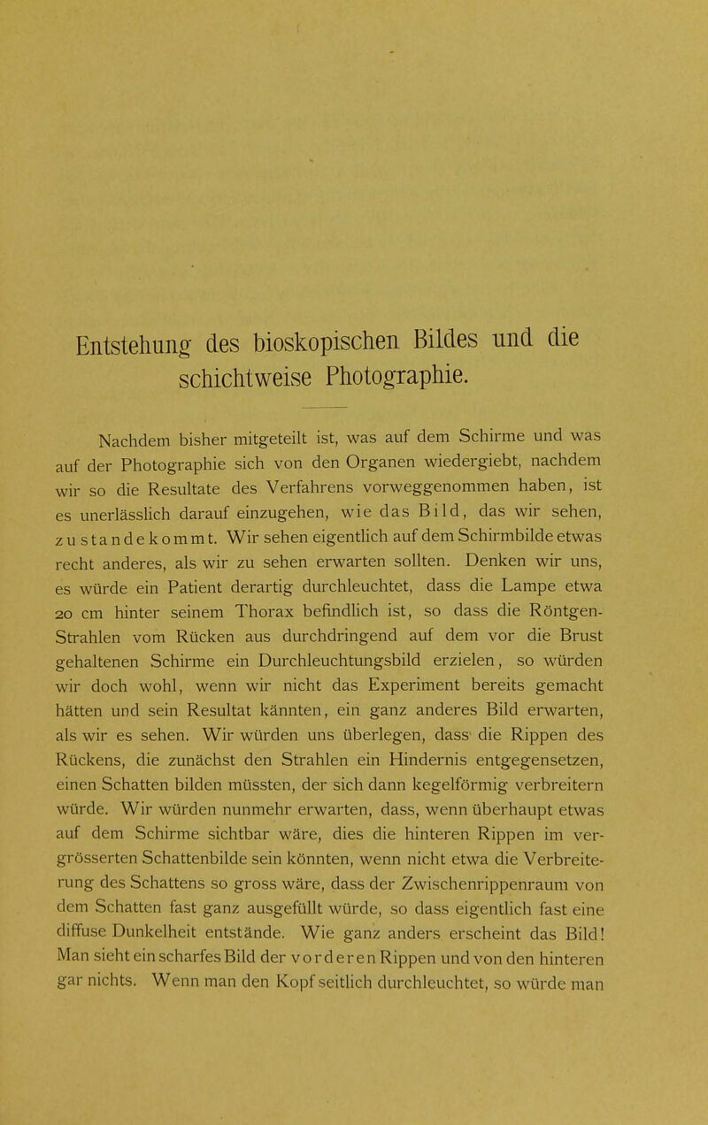 Entstehung des bioskopischen Bildes und die schichtweise Photographie. Nachdem bisher mitgeteilt ist, was auf dem Schirme und was auf der Photographie sich von den Organen wiedergiebt, nachdem wir so die Resultate des Verfahrens vorweggenommen haben, ist es unerlässlich darauf einzugehen, wie das Bild, das wir sehen, zustandekommt. Wir sehen eigentUch auf dem Schirmbilde etwas recht anderes, als wir zu sehen erwarten sollten. Denken wir uns, es würde ein Patient derartig durchleuchtet, dass die Lampe etwa 20 cm hinter seinem Thorax befindhch ist, so dass die Röntgen- strahlen vom Rücken aus durchdringend auf dem vor die Brust gehaltenen Schirme ein Durchleuchtungsbild erzielen, so würden wir doch wohl, wenn wir nicht das Experiment bereits gemacht hätten und sein Resultat kannten, ein ganz anderes Bild erwarten, als wir es sehen. Wir würden uns überlegen, dass> die Rippen des Rückens, die zunächst den Strahlen ein Hindernis entgegensetzen, einen Schatten bilden müssten, der sich dann kegelförmig verbreitern würde. Wir würden nunmehr erwarten, dass, wenn überhaupt etwas auf dem Schirme sichtbar wäre, dies die hinteren Rippen im ver- grösserten Schattenbilde sein könnten, wenn nicht etwa die Verbreite- rung des Schattens so gross wäre, dass der Zwischenrippenraum von dem Schatten fast ganz ausgefüllt würde, so dass eigentlich fast eine diffuse Dunkelheit entstände. Wie ganz anders erscheint das Bild! Man sieht ein scharfes Bild der v o r d e r e n Rippen und von den hinteren gar nichts. Wenn man den Kopf seitlich durchleuchtet, so würde man