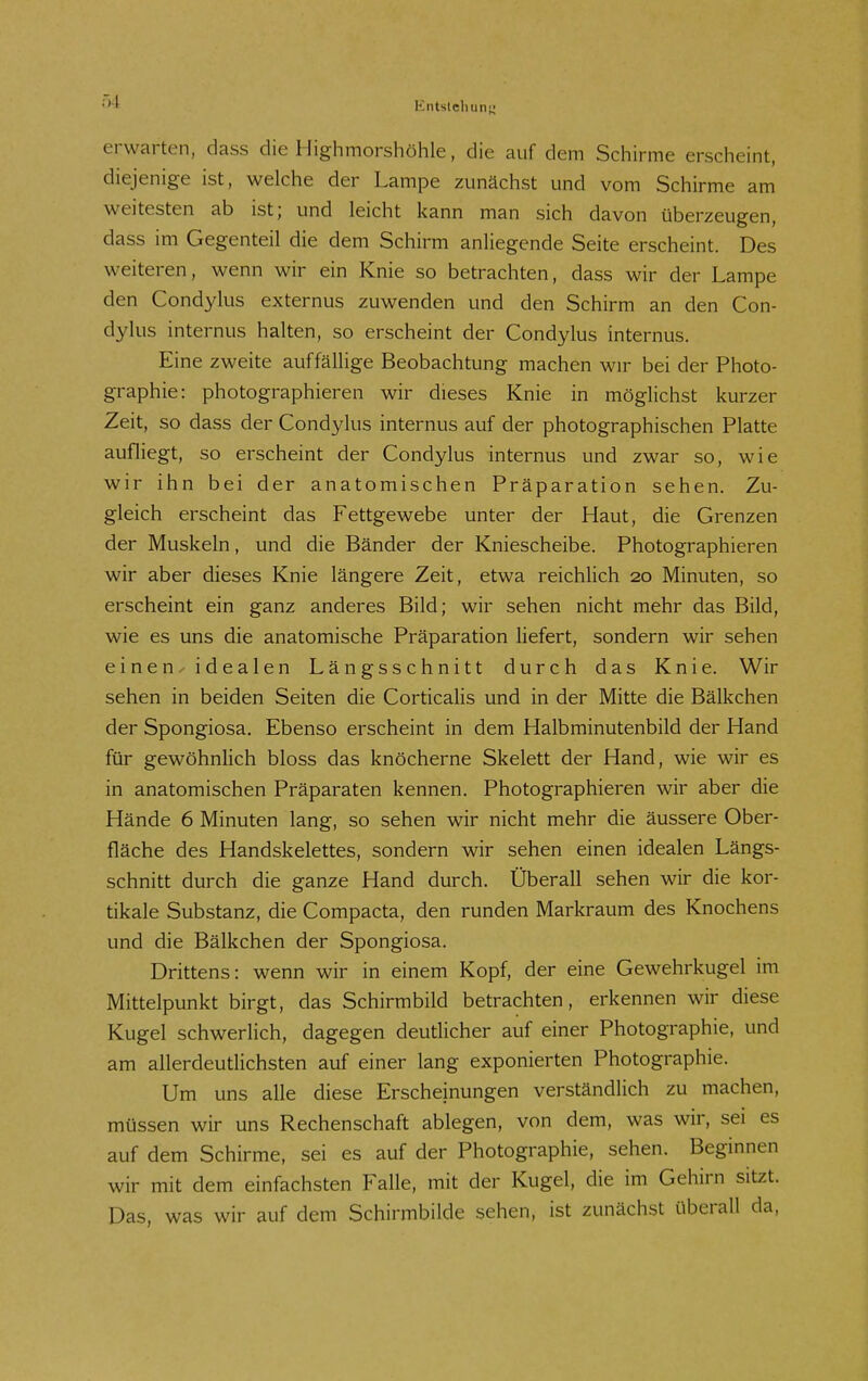 Ö4 erwarten, dass die Highmorshöhle, die auf dem Schirme erscheint, diejenige ist, welche der Lampe zunächst und vom Schirme am weitesten ab ist; und leicht kann man sich davon überzeugen, dass im Gegenteil die dem Schirm anliegende Seite erscheint. Des weiteren, wenn wir ein Knie so betrachten, dass wir der Lampe den Condylus externus zuwenden und den Schirm an den Con- dylus internus halten, so erscheint der Condylus internus. Eine zweite auffällige Beobachtung machen wir bei der Photo- graphie: photographieren wir dieses Knie in möglichst kurzer Zeit, so dass der Condylus internus auf der photographischen Platte aufliegt, so erscheint der Condylus internus und zwar so, wie wir ihn bei der anatomischen Präparation sehen. Zu- gleich erscheint das Fettgewebe unter der Haut, die Grenzen der Muskeln, und die Bänder der Kniescheibe. Photographieren wir aber dieses Knie längere Zeit, etwa reichlich 20 Minuten, so erscheint ein ganz anderes Bild; wir sehen nicht mehr das Bild, wie es uns die anatomische Präparation liefert, sondern wir sehen einen^ idealen Längsschnitt durch das Knie. Wir sehen in beiden Seiten die Corticalis und in der Mitte die Bälkchen der Spongiosa. Ebenso erscheint in dem Halbminutenbild der Hand für gewöhnlich bloss das knöcherne Skelett der Hand, wie wir es in anatomischen Präparaten kennen. Photographieren wir aber die Hände 6 Minuten lang, so sehen wir nicht mehr die äussere Ober- fläche des Handskelettes, sondern wir sehen einen idealen Längs- schnitt durch die ganze Hand durch. Überall sehen wir die kor- tikale Substanz, die Compacta, den runden Markraum des Knochens und die Bälkchen der Spongiosa. Drittens: wenn wir in einem Kopf, der eine Gewehrkugel im Mittelpunkt birgt, das Schirmbild betrachten, erkennen wir diese Kugel schwerlich, dagegen deutlicher auf einer Photographie, und am allerdeutlichsten auf einer lang exponierten Photographie. Um uns alle diese Erscheinungen verständlich zu machen, müssen wir uns Rechenschaft ablegen, von dem, was wir, sei es auf dem Schirme, sei es auf der Photographie, sehen. Beginnen wir mit dem einfachsten Falle, mit der Kugel, die im Gehirn sitzt. Das, was wir auf dem Schirmbilde sehen, ist zunächst überall da.