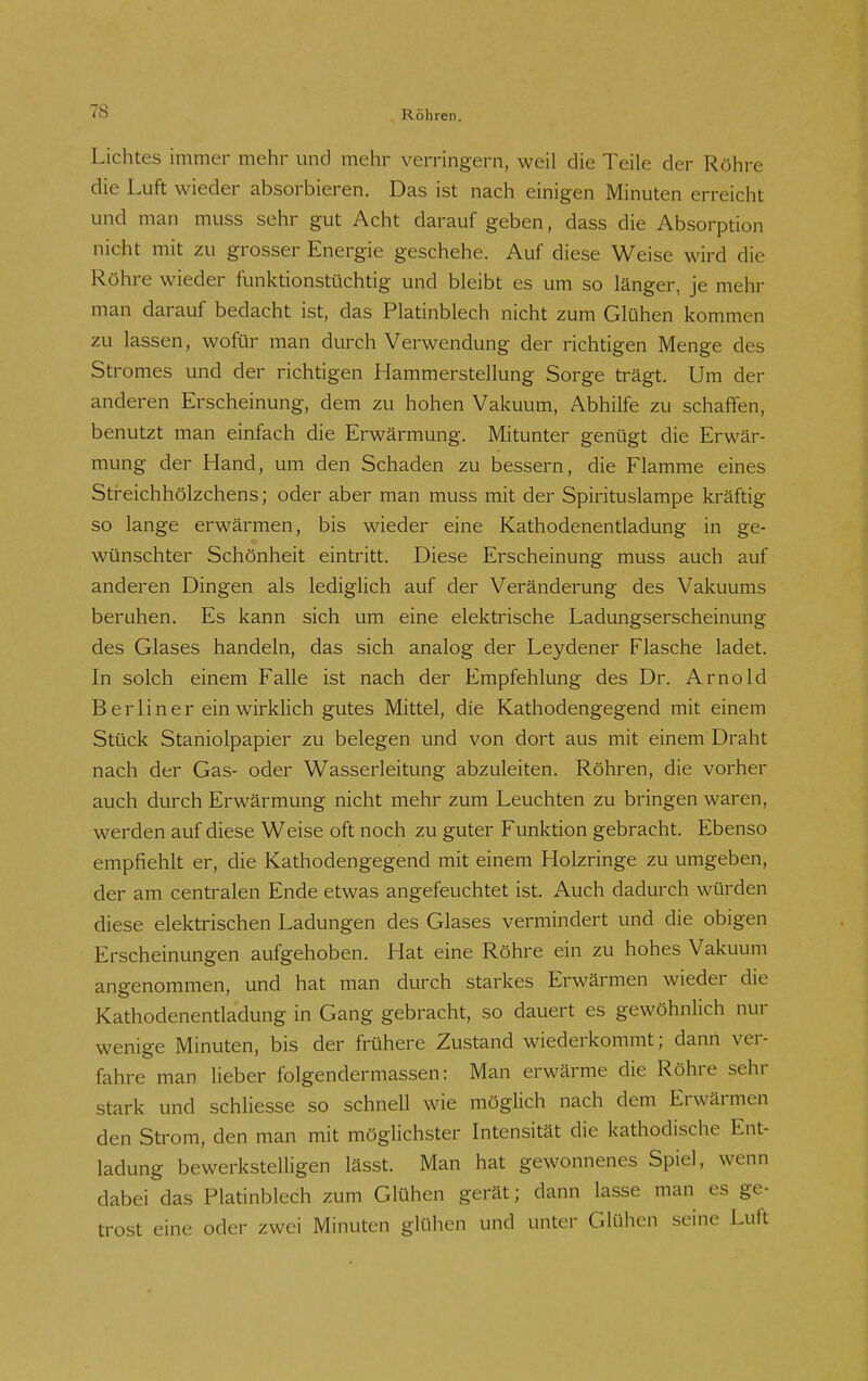 Lichtes immer mehr und mehr verringern, weil die Teile der Röhre die Luft wieder absorbieren. Das ist nach einigen Minuten erreicht und man muss sehr gut Acht darauf geben, dass die Absorption nicht mit zu grosser Energie geschehe. Auf diese Weise wird die Röhre wieder funktionstüchtig und bleibt es um so länger, je mehr man darauf bedacht ist, das Platinblech nicht zum Glühen kommen zu lassen, wofür man durch Verwendung der richtigen Menge des Stromes und der richtigen Hammerstellung Sorge trägt. Um der anderen Erscheinung, dem zu hohen Vakuum, Abhilfe zu schaffen, benutzt man einfach die Erwärmung. Mitunter genügt die Erwär- mung der Hand, um den Schaden zu bessern, die Flamme eines Streichhölzchens; oder aber man muss mit der Spirituslampe kräftig so lange erwärmen, bis wieder eine Kathodenentladung in ge- wünschter Schönheit eintritt. Diese Erscheinung muss auch auf anderen Dingen als lediglich auf der Veränderung des Vakuums beruhen. Es kann sich um eine elektrische Ladungserscheinung des Glases handeln, das sich analog der Leydener Flasche ladet. In solch einem Falle ist nach der Empfehlung des Dr. Arnold Berliner ein wirklich gutes Mittel, die Kathodengegend mit einem Stück Staniolpapier zu belegen und von dort aus mit einem Draht nach der Gas- oder Wasserleitung abzuleiten. Röhren, die vorher auch durch Erwärmung nicht mehr zum Leuchten zu bringen waren, werden auf diese Weise oft noch zu guter Funktion gebracht. Ebenso empfiehlt er, die Kathodengegend mit einem Holzringe zu umgeben, der am centralen Ende etwas angefeuchtet ist. Auch dadurch würden diese elektrischen Ladungen des Glases vermindert und die obigen Erscheinungen aufgehoben. Hat eine Röhre ein zu hohes Vakuum angenommen, und hat man durch starkes Erwärmen wieder die Kathodenentladung in Gang gebracht, so dauert es gewöhnlich nur wenige Minuten, bis der frühere Zustand wiederkommt; dann ver- fahre man lieber folgendermassen: Man erwärme die Röhre sehr stark und schliesse so schnell wie möglich nach dem Erwärmen den Strom, den man mit möglichster Intensität die kathodische Ent- ladung bewerkstelligen lässt. Man hat gewonnenes Spiel, wenn dabei das Platinblech zum Glühen gerät; dann lasse man es ge- trost eine oder zwei Minuten glühen und unter Glühen seine Luft