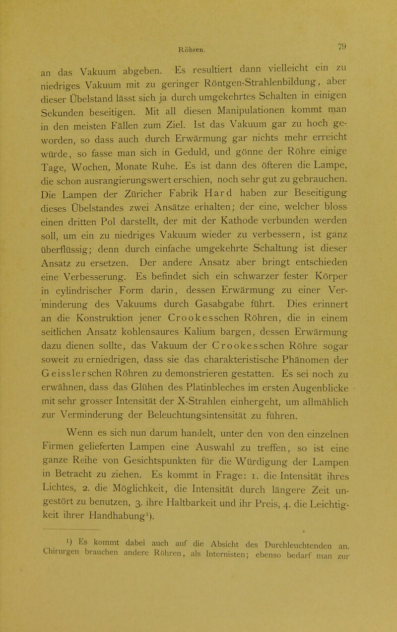 an das Vakuum abgeben. Es resultiert dann vielleicht ein zu niedriges Vakuum mit zu geringer Röntgen-Strahlenbildung, aber dieser Übelstand lässt sich ja durch umgekehrtes Schalten in einigen Sekunden beseitigen. Mit all diesen Manipulationen kommt man in den meisten Fällen zum Ziel. Ist das Vakuum gar zu hoch ge- worden, so dass auch durch Erwärmung gar nichts mehr erreicht würde, so fasse man sich in Geduld, und gönne der Röhre einige Tage, Wochen, Monate Ruhe. Es ist dann des öfteren die Lampe, die schon ausrangierungswert erschien, noch sehr gut zu gebrauchen. Die Lampen der Züricher Fabrik Hard haben zur Beseitigung dieses Übelstandes zwei Ansätze erhalten; der eine, welcher bloss einen dritten Pol darstellt, der mit der Kathode verbunden werden soll, um ein zu niedriges Vakuum wieder zu verbessern, ist ganz überflüssig; denn durch einfache umgekehrte Schaltung ist dieser Ansatz zu ersetzen. Der andere Ansatz aber bringt entschieden eine Verbesserung. Es befindet sich ein schwarzer fester Körper in cylindrischer Form darin, dessen Erwärmung zu einer Ver- minderung des Vakuums durch Gasabgabe führt. Dies erinnert an die Konstruktion jener Crookesschen Röhren, die in einem seitlichen Ansatz kohlensaures Kalium bargen, dessen Erwärmung dazu dienen sollte, das Vakuum der Crook es sehen Röhre sogar soweit zu erniedrigen, dass sie das charakteristische Phänomen der Geisslerschen Röhren zu demonstrieren gestatten. Es sei noch zu erwähnen, dass das Glühen des Platinbleches im ersten Augenblicke mit sehr grosser Intensität der X-Strahlen einhergeht, um allmählich zur Verminderung der Beleuchtungsintensität zu führen. Wenn es sich nun darum handelt, unter den von den einzelnen Firmen gelieferten Lampen eine Auswahl zu treffen, so ist eine ganze Reihe von Gesichtspunkten für die Würdigung der Lampen in Betracht zu ziehen. Es kommt in Frage: i. die Intensität ihres Lichtes, 2. die Möglichkeit, die Intensität durch längere Zeit un- gestört zu benutzen, 3. ihre Haltbarkeit und ihr Preis, 4. die Leichtig- keit ihrer Handhabung'). ») Es kommt dabei auch auf die Absicht des Durchleuchtenden an Chirurgen brauchen andere Röhren, als hiternisten; ebenso bedarf man zur