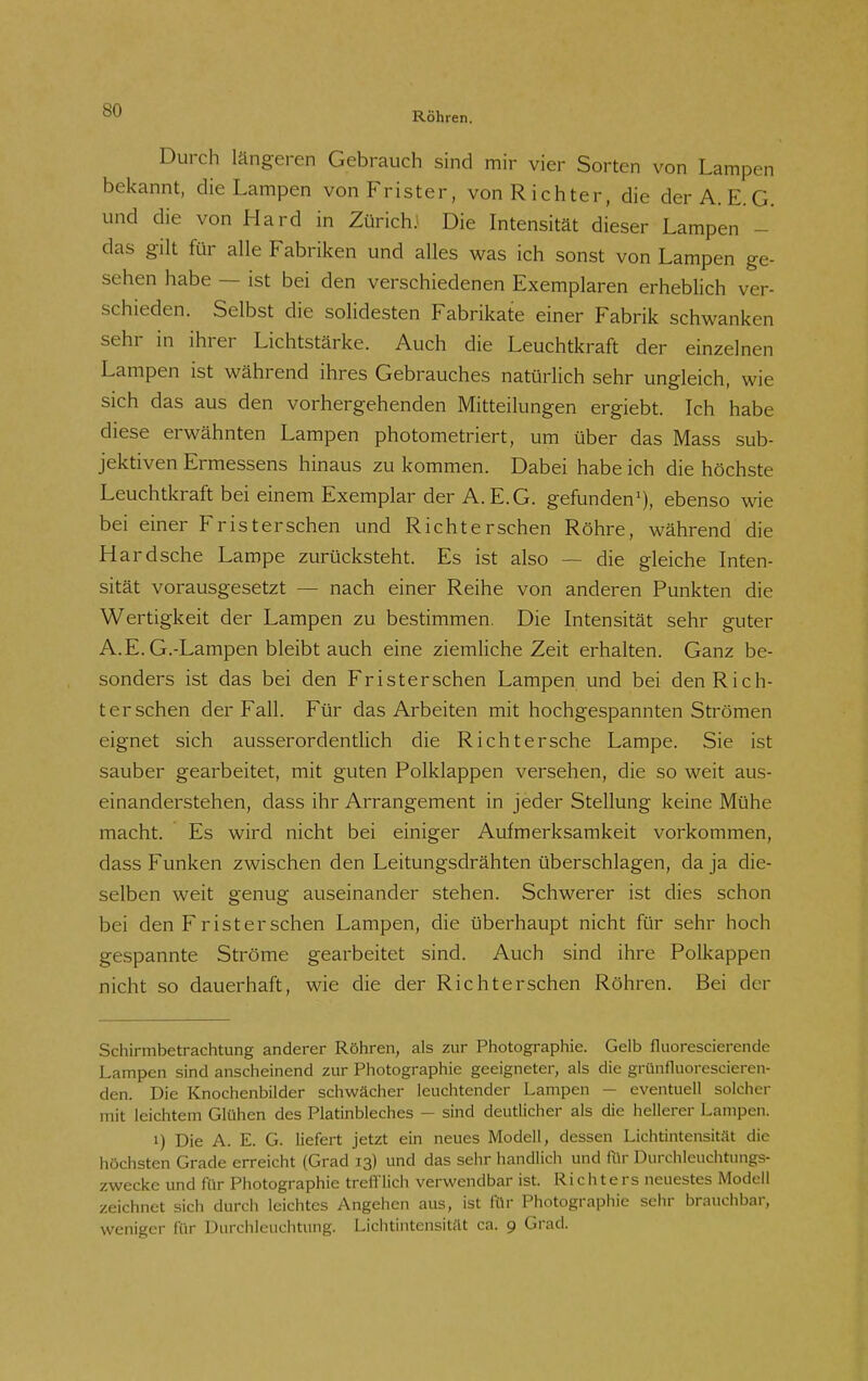 Röhren. Durch längeren Gebrauch sind mir vier Sorten von Lampen bekannt, die Lampen von Frister, von Richter, die der A. E.G. und die von Hard in ZürichJ Die Intensität dieser Lampen - das gilt für alle Fabriken und alles was ich sonst von Lampen ge- sehen habe — ist bei den verschiedenen Exemplaren erheblich ver- schieden. Selbst die solidesten Fabrikate einer Fabrik schwanken sehr in ihrer Lichtstärke. Auch die Leuchtkraft der einzelnen Lampen ist während ihres Gebrauches natürlich sehr ungleich, wie sich das aus den vorhergehenden Mitteilungen ergiebt. Ich habe diese erwähnten Lampen photometriert, um über das Mass sub- jektiven Ermessens hinaus zu kommen. Dabei habe ich die höchste Leuchtkraft bei einem Exemplar der A.E.G. gefunden'), ebenso wie bei einer Fristerschen und Richterschen Röhre, während die Hard sehe Lampe zurücksteht. Es ist also — die gleiche Inten- sität vorausgesetzt — nach einer Reihe von anderen Punkten die Wertigkeit der Lampen zu bestimmen. Die Intensität sehr guter A.E. G.-Lampen bleibt auch eine ziemliche Zeit erhalten. Ganz be- sonders ist das bei den Fristerschen Lampen und bei den Rich- terschen der Fall. Für das Arbeiten mit hochgespannten Strömen eignet sich ausserordentlich die Rieht ersehe Lampe. Sie ist sauber gearbeitet, mit guten Polklappen versehen, die so weit aus- einanderstehen, dass ihr Arrangement in jeder Stellung keine Mühe macht. Es wird nicht bei einiger Aufmerksamkeit vorkommen, dass Funken zwischen den Leitungsdrähten überschlagen, da ja die- selben weit genug auseinander stehen. Schwerer ist dies schon bei den F r ist er sehen Lampen, die überhaupt nicht für sehr hoch gespannte Ströme gearbeitet sind. Auch sind ihre Polkappen nicht so dauerhaft, wie die der Richterschen Röhren. Bei der Schirmbetrachtung anderer Röhren, als zur Photographie. Gelb fluorescierende Lampen sind anscheinend zur Photographie geeigneter, als die grünfluorescieren- den. Die Knochenbilder schwächer leuchtender Lampen — eventuell solcher mit leichtem Glühen des Platinbleches — sind deutlicher als die hellerer Lampen. 1) Die A. E. G. liefert jetzt ein neues Modell, dessen Lichtintensität die höchsten Grade erreicht (Grad 13) und das sehr handlich und für Durchleuchtungs- zwecke und für Photographie trefflich verw'endbar ist. Richters neuestes Modell zeichnet sich durch leichtes Angehen aus, ist ftlr Photographie sehr brauchbar, weniger für Durchleuchtung. Lichtintensität ca. 9 Grad.