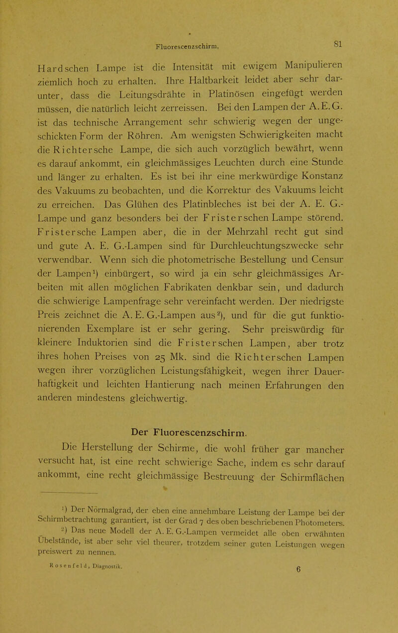 Fluorescenzschirm. Hardsehen Lampe ist die Intensität mit ewigem Manipulieren ziemlich hoch zu erhalten. Ihre Haltbarkeit leidet aber sehr dar- unter, dass die Leitungsdrähte in Platinösen eingefügt werden müssen, die natürlich leicht zerreissen. Bei den Lampen der A.E.G. ist das technische Arrangement sehr schwierig wegen der unge- schickten Form der Röhren. Am wenigsten Schwierigkeiten macht die Richtersche Lampe, die sich auch vorzüglich bewährt, wenn es darauf ankommt, ein gleichmässiges Leuchten durch eine Stunde und länger zu erhalten. Es ist bei ihr eine merkwürdige Konstanz des Vakuums zu beobachten, und die Korrektur des Vakuums leicht zu erreichen. Das Glühen des Platinbleches ist bei der A. E. G.- Lampe und ganz besonders bei der Fr ist ersehen Lampe störend. Fr ist er sehe Lampen aber, die in der Mehrzahl recht gut sind und gute A. E. G.-Lampen sind für Durchleuchtungszwecke sehr verwendbar. Wenn sich die photometrische Bestellung und Censur der Lampen^) einbürgert, so wird ja ein sehr gleichmässiges Ar- beiten mit allen möglichen Fabrikaten denkbar sein, und dadurch die schwierige Lampenfrage sehr vereinfacht werden. Der niedrigste Preis zeichnet die A. E. G.-Lampen aus und für die gut funktio- nierenden Exemplare ist er sehr gering. Sehr preiswürdig für kleinere Induktorien sind die Fr ist er sehen Lampen, aber trotz ihres hohen Preises von 25 Mk. sind die Rieht ersehen Lampen wegen ihrer vorzüglichen Leistungsfähigkeit, wegen ihrer Dauer- haftigkeit und leichten Hantierung nach meinen Erfahrungen den anderen mindestens gleichwertig. Der Fluorescenzschirm. Die Herstellung der Schirme, die wohl früher gar mancher versucht hat, ist eine recht schwierige Sache, indem es sehr darauf ankommt, eine recht gleichmässige Bestreuung der Schirmflächen ') Der Nörmalgrad, der eben eine annehmbare Leistung der Lampe bei der Schirmbctrachtiing garantiert, ist der Grad 7 des oben beschriebenen Photometere. -') Das neue Modell der A. E. G.-Lampen vermeidet alle oben erwähnten Ubelstände, ist aber sehr viel theurer, trotzdem seiner guten Leistungen wegen preiswert zu nennen. RoseiifelJ, Diagnostik. 6