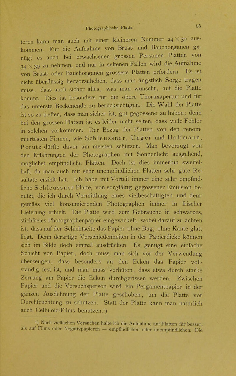 teren kann man auch mit einer kleineren Nummer 24X30 aus- kommen. Für die Aufnahme von Brust- und Bauchorganen ge- nügt es auch bei erwachsenen grossen Personen Platten von 34 X 39 zu nehmen, und nur in seltenen Fällen wird die Aufnahme von Brust- oder Bauchorganen grössere Platten erfordern. Es ist nicht überflüssig hervorzuheben, dass man ängstlich Sorge tragen muss, dass auch sicher alles, was man wünscht, auf die Platte kommt. Dies ist besonders für die obere Thoraxapertur und für das unterste Beckenende zu berücksichtigen. Die Wahl der Platte ist so zu treffen, dass man sicher ist, gut gegossene zu haben; denn bei den grossen Platten ist es leider nicht selten, dass viele Fehler in solchen vorkommen. Der Bezug der Platten von den renom- miertesten Firmen, wie Schleussner, Unger und Hoffmann, Perutz dürfte davor am meisten schützen. Man bevorzugt von den Erfahrungen der Photographen mit Sonnenlicht ausgehend, möglichst empfindliche Platten. Doch ist dies immerhin zweifel- haft, da man auch mit sehr unempfindlichen Platten sehr gute Re- sultate erzielt hat. Ich habe mit Vorteil immer eine sehr empfind- liche S chleussner Platte, von sorgfältig gegossener Emulsion be- nutzt, die ich durch Vermittlung eines vielbeschäftigten und dem- gemäss viel konsumierenden Photographen immer in frischer Lieferung erhielt. Die Platte wird zum Gebrauche in schwarzes, stichfreies Photographenpapier eingewickelt, wobei darauf zu achten ist, dass auf der Schichtseite das Papier ohne Bug, ohne Kante glatt liegt. Denn derartige Verschiedenheiten in der Papierdicke können sich im Bilde doch einmal ausdrücken. Es genügt eine einfache Schicht von Papier, doch muss man sich vor der Verwendung überzeugen, dass besonders an den Ecken das Papier voll- ständig fest ist, und man muss verhüten, dass etwa durch starke Zerrung am Papier die Ecken durchgerissen werden. Zwischen Papier und die Versuchsperson wird ein Pergamentpapier in der ganzen Ausdehnung der Platte geschoben, um die Platte vor Durchfeuchtung zu schützen. Statt der Platte kann man natürlich auch Celluloid-Films benutzen.*) 1) Nach vielfachen Versuchen halte ich die Aufnahme auf Platten für besser, als auf Films oder Negativpapieren — empfindlichen oder unempfindlichen. Die