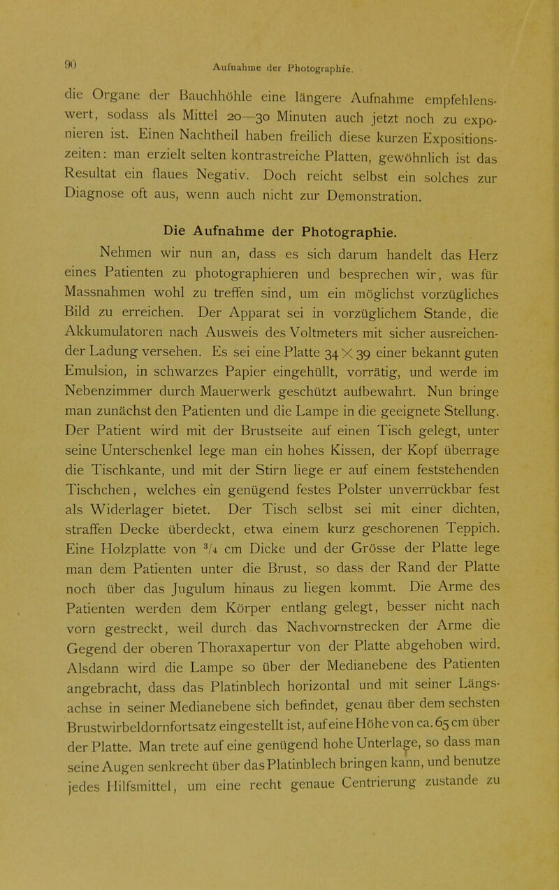 die Organe der Bauchhöhle eine längere Aufnahme empfehlens- wert, sodass als Mittel 20—30 Minuten auch jetzt noch zu expo- nieren ist. Einen Nachtheil haben freilich diese kurzen Expositions- zeiten: man erzielt selten kontrastreiche Platten, gewöhnlich ist das Resultat ein flaues Negativ. Doch reicht selbst ein solches zur Diagnose oft aus, wenn auch nicht zur Demonstration. Die Aufnahme der Photographie. Nehmen wir nun an, dass es sich darum handelt das Herz eines Patienten zu photographieren und besprechen wir, was für Massnahmen wohl zu treffen sind, um ein möglichst vorzügliches Bild zu erreichen. Der Apparat sei in vorzüglichem Stande, die Akkumulatoren nach Ausweis des Voltmeters mit sicher ausreichen- der Ladung versehen. Es sei eine Platte 34 X 39 einer bekannt guten Emulsion, in schwarzes Papier eingehüllt, vorrätig, und werde im Nebenzimmer durch Mauerwerk geschützt aufbewahrt. Nun bringe man zunächst den Patienten und die Lampe in die geeignete Stellung. Der Patient wird mit der Brustseite auf einen Tisch gelegt, unter seine Unterschenkel lege man ein hohes Kissen, der Kopf überrage die Tischkante, und mit der Stirn liege er auf einem feststehenden Tischchen, welches ein genügend festes Polster unverrückbar fest als Widerlager bietet. Der Tisch selbst sei mit einer dichten, straffen Decke überdeckt, etwa einem kurz geschorenen Teppich. Eine Holzplatte von cm Dicke und der Grösse der Platte lege man dem Patienten unter die Brust, so dass der Rand der Platte noch über das Jugulum hinaus zu liegen kommt. Die Arme des Patienten werden dem Körper entlang gelegt, besser nicht nach vorn gestreckt, weil durch. das Nachvornstrecken der Arme die Gegend der oberen Thoraxapertur von der Platte abgehoben wird. Alsdann wird die Lampe so über der Medianebene des Patienten angebracht, dass das Platinblech horizontal und mit seiner Längs- achse in seiner Medianebene sich befindet, genau über dem sechsten Brustwirbeldornfortsatz eingestellt ist, auf eine Höhe von ca. 65 cm über der Platte. Man trete auf eine genügend hohe Unterlage, so dass man seine Augen senkrecht über das Platinblech bringen kann, und benutze jedes Hilfsmittel, um eine recht genaue Centrierung zustande zu