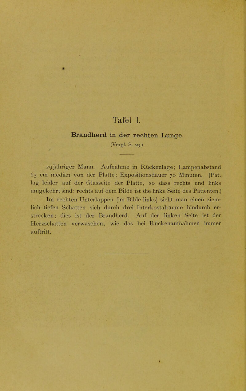 Brandherd in der rechten Lunge. (Vergl. S. 29.) 2gjähriger Mann. Aufnahme in Rückenlage; Lampenabstand 65 cm median von der Platte; Expositionsdauer 70 Minuten. (Pat. lag leider auf der Glasseite der Platte, so dass rechts und links umgekehrt sind: rechts auf dem Bilde ist die linke Seite des Patienten.) Im rechten Unterlappen (im Bilde links) sieht man einen ziem- lich tiefen Schatten sich durch drei Interkostalräume hindurch er- strecken; dies ist der Brandherd. Auf der linken Seite ist der Herzschatten verwaschen, wie das bei Rückenaufnahmen immer auftritt.