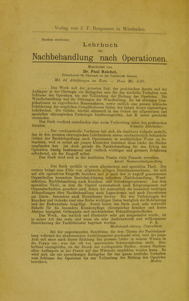 Soeben erschien: Lehrbuch der Nachbehandlung nach Operationen. Bearbeitet von Dr. Paul Reichel, Privatdozent für Chirurgie an der Universität Breslnu. Mit 44 Abbildungen im Texte. — Preis Mk. 8.60. ... . Das Werk soll der grössten Zahl der praktischen Aerzte und der Antanger m der Chirurgie ein Rathgeber sein für das ärztliche Verhalten vom bchlusse der Operation bis zur Vollendung der Heilung des Operirten Die Wundbehandlung und die Störungen der Wundheilung, die bei etwaigen Com- phkationen zu ergreifenden Maassnahmen, sowie endlich eine genaue klinische Schilderung der möglichen Complikationen bilden den Inhalt dieses eigenartigen Lehrbuches. Die Gefahr, hierbei allzuweit in das Gebiet der allgemeinen und speziellen chirurgischen Pathologie hinüberzugreifen, hat R. meist geschickt vermieden. Das Buch verdient entschieden eine weite Verbreitung unter den praktischen Aerzten. Schmidts Jahrbücher. .... Der verdienstvolle Verfesser hat sich die dankbare Aufgabe gestellt, das in den meisten chirurgischen Lehrbüchern etwas stiefmütterlich behandelte Gebiet der Nachbehandlung nach Operationen in ausführlicher Weise zu be- leuchten, weil er selbst als junger klinischer Assistent diese Lücke der Bücher empfunden hat. Ist doch gerade die Nachbehandlung für den Erfolg der Operation häutig bestimmend und vielfach wichtiger und grössere Erfahrung erfordernd, als der Eingriff selbst. Das Buch wird sich in der ärztlichen Praxis viele Freunde erwerben. Aerztl. Sachverständigen-Zeitg. .... Das Buch zerfällt in einen allgemeinen und speciellen Theil. Der erstere bringt eine Fülle von allgemein giltigen Detailmaassnahmen, die sich auf alle operativen Eingriffe beziehen und je nach den in Angriff genommenen Organtheilen besondere Berücksichtigung erfordern (Nalitbehandlung, Wund- infection, Nachbehandlung nach Knochen- und Gelenksoperationen). Aus dem speciellen Theil, in dem die Capitel systematisch nach Körperregionen und Organabschnitten geordnet sind, heben wir namentlich die besonders wichtigen Abhandlungen über Nachbehandlung nach Laparotomie und nach Operationen am Darm, besonders nach Herniotomie hervor. Bei den Verletzungen der Knochen und Gelenke sind eine Reihe wichtiger Daten bezüglich der Mobilisirung und der Endresultate beigefügt. Somit bietet das Buch auch sehr wertvolle Behelfe für die besondere Krankenpflege chirurgischer Kranker und kurze Abrisse bezüglich Orthopädie und mechanischer Behandlungsmethoden. Das Werk, das textlich und illustrativ sehr gut ausgestattet wurde, ist in seiner Art das erste und muss als sehr dankenswerth und willkommene Bereicherung der Fachlitteratur begrüsst werden. F. K. Medicinisch-chirurg. Centralblatl. .... Bei der ungenügenden Beachtung, die dem Thema der Nachbehand- lung während der akademischen Ausbildungszeit geschenkt wird, tritt der junge Arzt mit einer nach dieser Richtung hin grossen Lücke in seinem Wissen in die Praxis ein, was ihn oft vor unei-wartete Schwierigkeiten stellt. Hier helfend einzugreifen, ist der Zweck des vorliegenden Buches, dessen Studium allen Anfängern in der Praxis auf das Wärmste empfohlen werden kann. Es wird sich als ein zuverlässiger Rathgeber für das ganze ärztliche Verhalten vom Schlusae der Operation bis zur Vollendung der Heilung des Operirten bewähren. Mcdico.