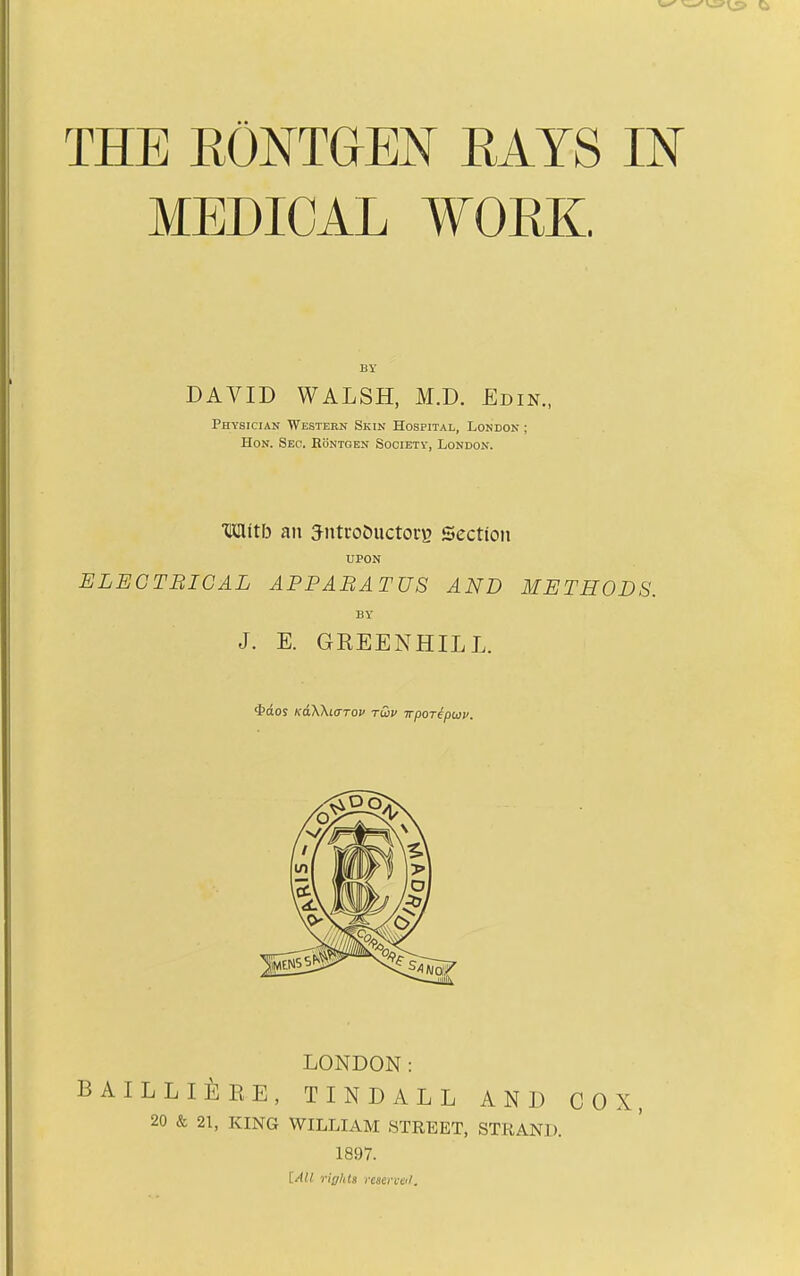 MEDICAL WORK. BY DAVID WALSH, M.D. £din., Physician Western Skin Hospital, London ; Hon. Seo. Eontgen Society, London. Mltb an Jntro&uctoi'B Section UPON ELEGTBIGAL APPABATUS AND METHODS. BY J. E. GREENHILL. 4>(£os KaWicTTov rQv wpor^puv. LONDON: bailli^:re, tindall and cox 20 & 21, KING WILLIAM STREET, STRAND. 1897. [All riff/its i-eaen-cil.