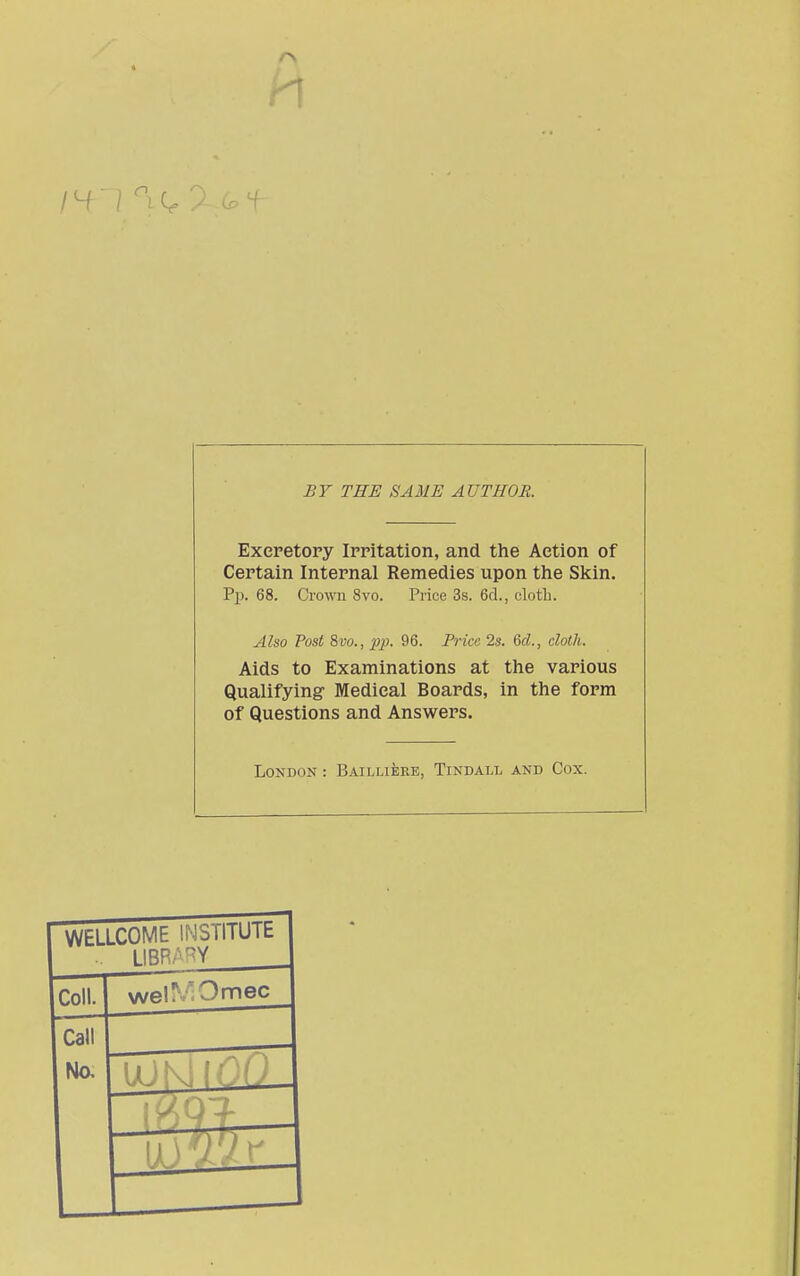 I ^1 ^, f £Y THE SAME AUTHOR. Excretory Irritation, and the Action of Certain Internal Remedies upon the Skin. Pp. 68. Crown 8vo. Price 3s. 6d., clotli. Also Post Svo., 23p- 96. Price 2s. 6d., cloth. Aids to Examinations at the various Qualifying Medical Boards, in the form of Questions and Answers. London : Bailliere, Tindall and Cox.  WELLCOME INSTIlUlt .. LIBRARY Coll. wel^VOmec Call Na