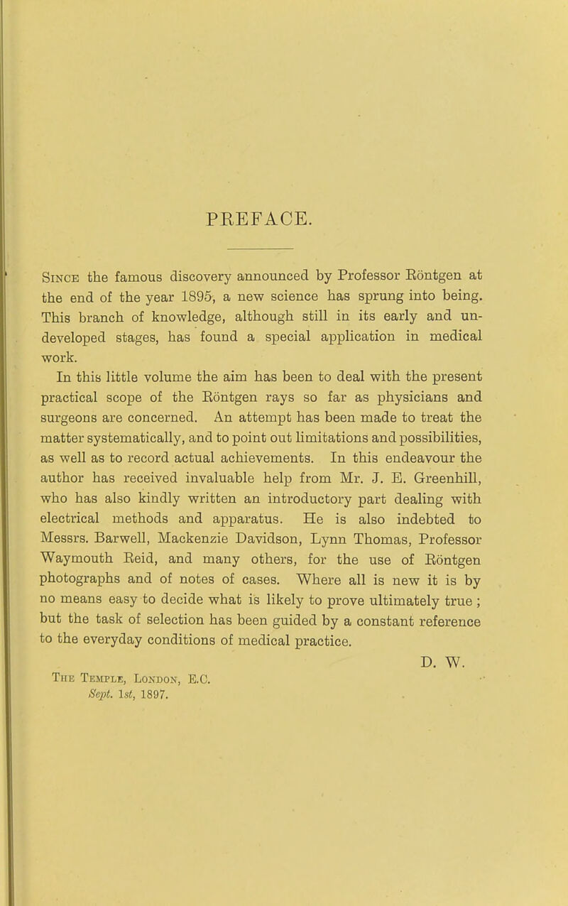 PREFACE. Since the famous discovery announced by Professor Eontgen at the end of the year 1895, a new science has sprung into being. This branch of knowledge, although still in its early and un- developed stages, has found a special application in medical work. In this little volume the aim has been to deal with the present practical scope of the Eontgen rays so far as physicians and surgeons are concerned. An attempt has been made to treat the matter systematically, and to point out limitations and possibilities, as well as to record actual achievements. In this endeavour the author has received invaluable help from Mr. J. B. Greenhill, who has also kindly written an introductory part dealing with electrical methods and apparatus. He is also indebted to Messrs. Barwell, Mackenzie Davidson, Lynn Thomas, Professor Waymouth Eeid, and many others, for the use of Eontgen photographs and of notes of cases. Where all is new it is by no means easy to decide what is likely to prove ultimately true ; but the task of selection has been guided by a constant reference to the everyday conditions of medical practice. D. W. The Temple, London, E.C. Sept. 1st, 1897.