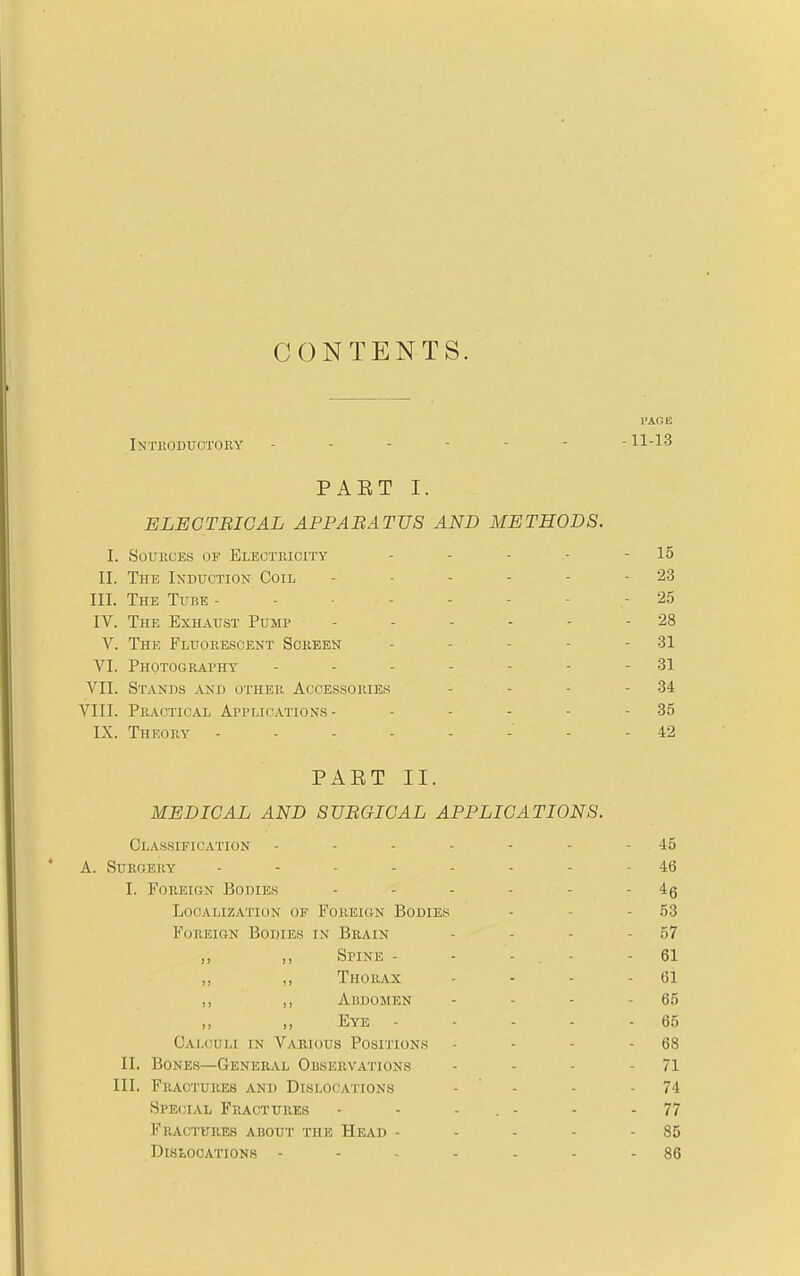 CONTENTS. I'AOE Intkoductory - - - - - - -11-13 PAET I. ELECTBICAL APPABATUS AND METHODS. I. Sources of Electricity - - - - - 15 II. The Induction Coil - - - - - - 23 III. The Tube -------- 25 IV. The Exhaust Pump - - - - - - 28 V. The Fluorescent Screen - - - - - 31 VI. Photography - - - - - - - 31 VII. Stands and other Accessories - - - - 34 VIII. Practical Applications- - - - - - 35 IX. Theory 42 PAET II. MEDICAL AND SURGICAL APPLICATIONS. Classification - - - - - - - 45 A. Surgery 46 I. Foreign Bodies - - - - - - Localization of Foreign Bodies - • - 53 Foreign Bodies in Brain - - - - 57 ,, Spine - - - - - 61 ,, ,, Thorax - - - - 61 ,, Abdomen - - - - 65 ,, ,, Eye - - - - - 65 Calculi in Various Posiiions - - - - 68 II. Bones—General Observations - - - - 71 III. Fractures and Dislocations - ' - - - 74 Special Fractures - - - . - - - 77 Fractures about the Head - - - - - 85 DlStOOATIONS 86