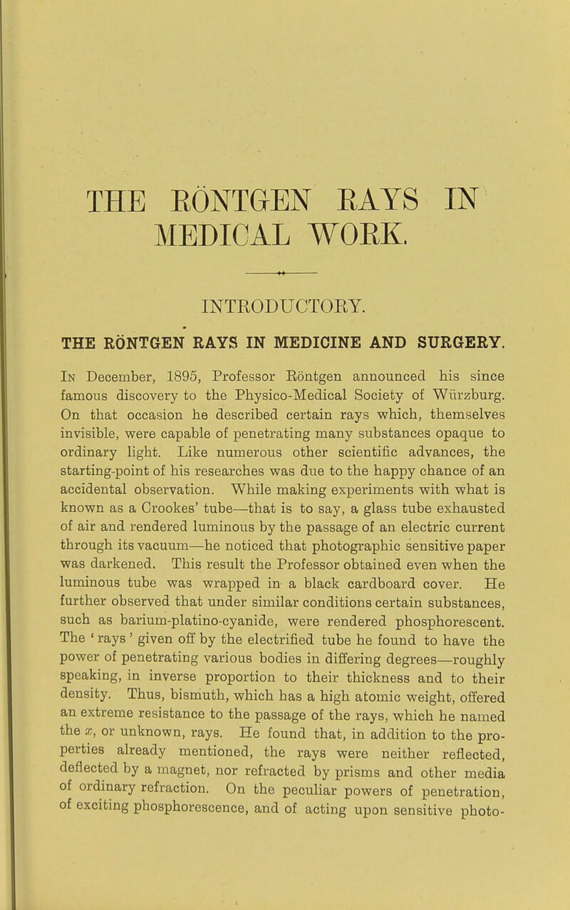 THE EONT&EN EAYS IN MEDICAL WORK. INTRODUCTORY. THE RONTGEN RAYS IN MEDICINE AND SURGERY. In December, 1895, Professor Eontgen announced his since famous discovery to the Physico-Medical Society of Wiirzburg. On that occasion he described certain rays which, themselves invisible, were capable of penetrating many substances opaque to ordinary light. Like numerous other scientific advances, the starting-point of his researches was due to the happy chance of an accidental observation. While making experiments with what is known as a Crookes' tube—that is to say, a glass tube exhausted of air and rendered luminous by the passage of an electric current through its vacuum—he noticed that photographic sensitive paper was darkened. This result the Professor obtained even when the luminous tube was wrapped in a black cardboard cover. He further observed that under similar conditions certain substances, such as barium-platino-cyanide, were rendered phosphorescent. The ' rays ' given off by the electrified tube he found to have the power of penetrating various bodies in differing degrees—roughly speaking, in inverse proportion to their thickness and to their density. Thus, bismuth, which has a high atomic weight, offered an extreme resistance to the passage of the rays, which he named the X, or unknown, rays. He found that, in addition to the pro- perties already mentioned, the rays were neither reflected, deflected by a magnet, nor refracted by prisms and other media of ordinary refraction. On the peculiar powers of penetration, of exciting phosphorescence, and of acting upon sensitive photo-