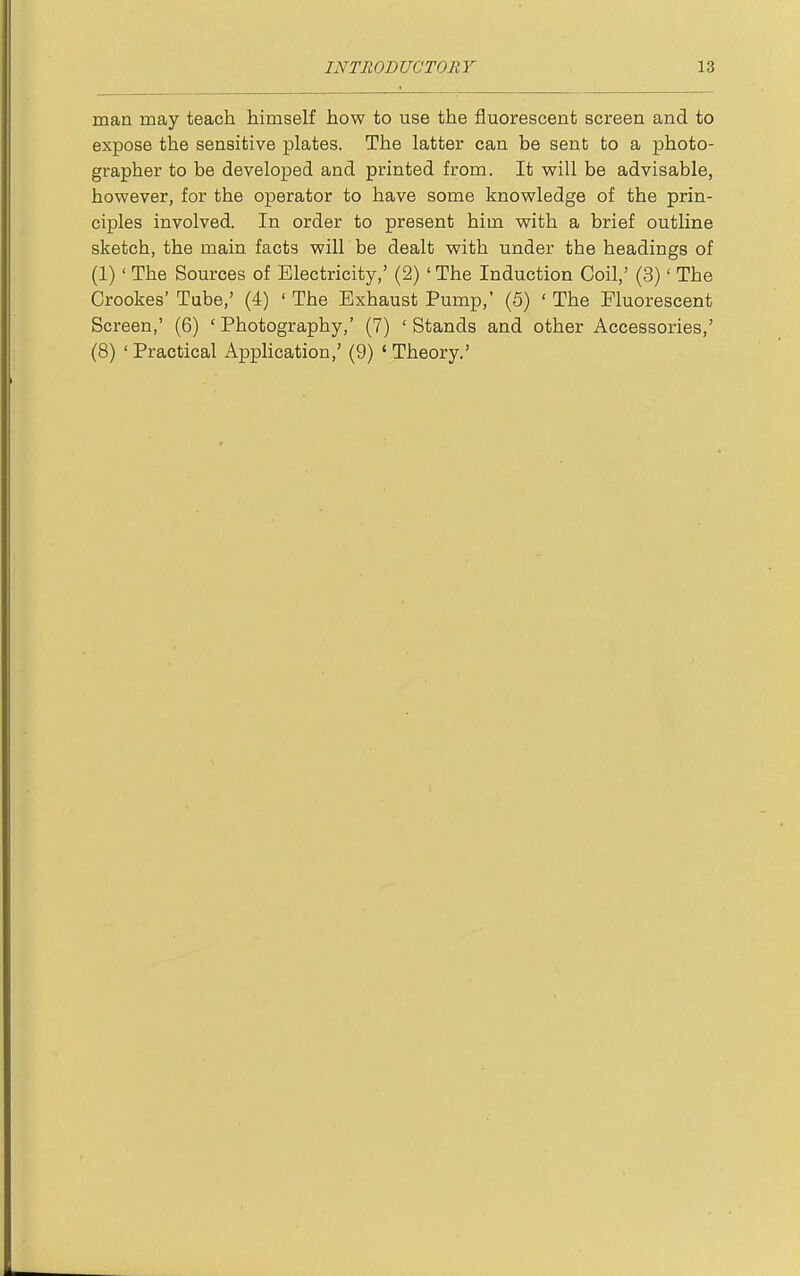 man may teach himself how to use the fluorescent screen and to expose the sensitive plates. The latter can be sent to a photo- grapher to be developed and printed from. It v?ill be advisable, however, for the operator to have some knowledge of the prin- ciples involved. In order to present him with a brief outline sketch, the main facts will be dealt with under the headings of (1)' The Sources of Electricity,' (2)' The Induction Coil,' (3)' The Crookes' Tube,' (4) ' The Exhaust Pump,' (5) ' The Fluorescent Screen,' (6) ' Photography,' (7) ' Stands and other Accessories,' (8) ' Practical Apphcation,' (9) ' Theory.'