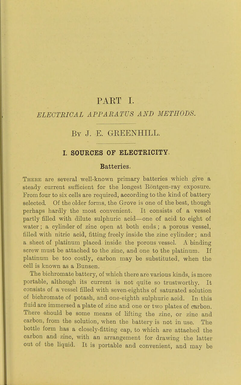 PART I. ELECTRICAL APPARATUS AND METHODS. By J. E. GREENHILL. I. SOURCES OF ELECTRICITY. Batteries. Theee are several well-known primary batteries which give a steady current sufficient for the longest Eontgen-ray exposure. From four to six cells are required, according to the kind of battery selected. Of the older forms, the Grove is one of the best, though perhaps hardly the most convenient. It consists of a vessel partly filled with dilute sulphuric acid—one of acid to eight of water; a cylinder of zinc open at both ends; a porous vessel, filled with nitric acid, fitting freely inside the zinc cylinder; and a sheet of platinum placed inside the porous vessel. A binding screw must be attached to the zinc, and one to the platinum. If platinum be too costly, carbon may be substituted, when the cell is known as a Bunsen. The bichromate battery, of which there are various kinds, is more portable, although its current is not quite so trustworthy. It consists of a vessel filled with seven-eighths of saturated solution of bichromate of potash, and one-eighth sulphuric acid. In this fluid are immersed a plate of zinc and one or two plates of curbon. There should be some means of lifting the zinc, or zinc and carbon, from the solution, when the battery is not in use. The bottle form has a closely-fitting cap, to which are attached the carbon and zinc, with an arrangement for drawing the latter out of the liquid. It is portable and convenient, and may be