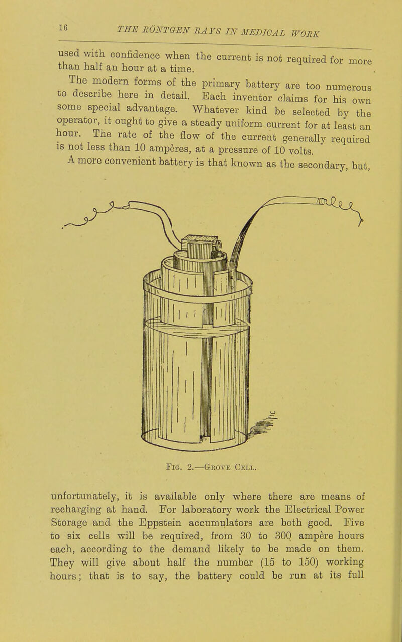 used with confidence when the current is not required for more than half an hour at a time. The niodern forms of the primary battery are too numerous to describe here in detail. Each inventor claims for his own some special advantage. Whatever kind be selected by the operator, it ought to give a steady uniform current for at least an hour. The rate of the flow of the current generally required IS not less than 10 amperes, at a pressure of 10 volts. A more convenient battery is that known as the secondary, but, Fig. 2.—Geove Cell. unfortunately, it is available only where there are means of recharging at hand. For laboratory work the Electrical Power Storage and the Eppstein accumulators are both good. Five to six cells will be required, from 30 to 300 ampere hours each, according to the demand likely to be made on them. They will give about half the number (15 to 150) working hours; that is to say, the battery could be run at its full