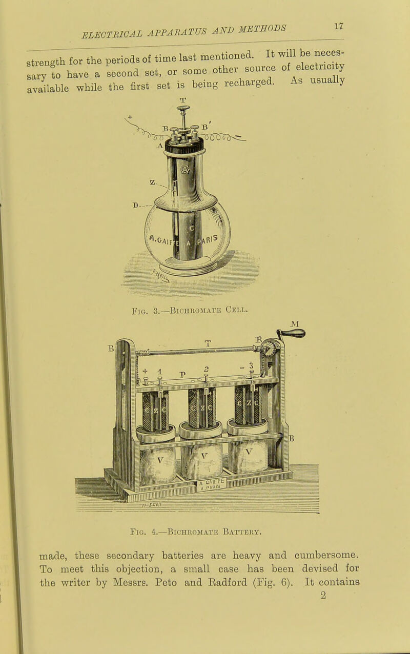 ELEGTIilOAL APPAlUTUS AND METHODS strength for the periods of time last mentioned. It will be nec s- ary to have a second set, or some other source of electric y available while the first set is being recharged. As usually B Fig. 3.—Bichkomate Cell. Fig. 4.—Biciiuomatic Battery. made, these secondary batteries are heavy and cumbersome. To meet this objection, a small case has been devised for the writer by Messrs. Peto and Radford (Fig. 6). It contains 2