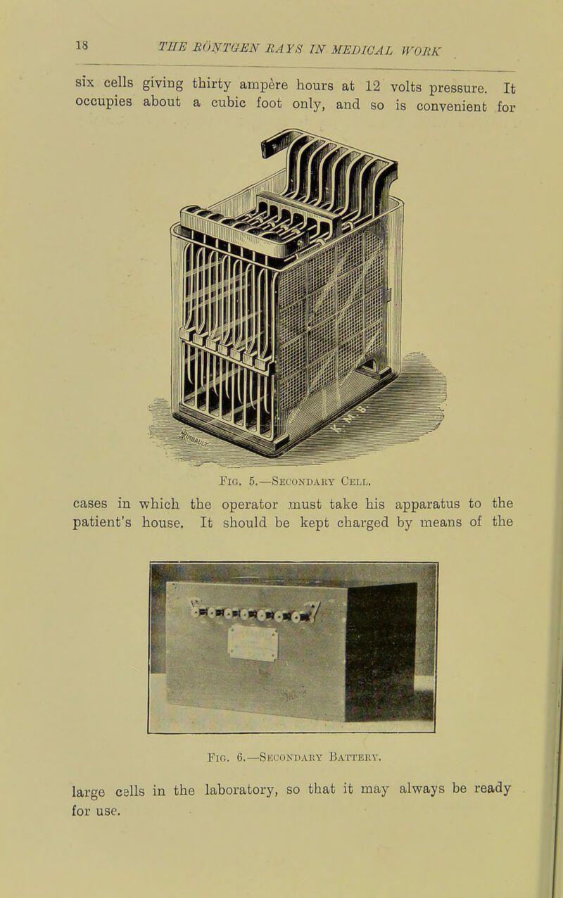 six cells giving thirty ampere hours at 12 volts pressure. It occupies about a cubic foot only, and so is convenient for Fig. 5.—Secondary Cell. cases in which the operator must take his apparatus to the patient's house. It should be kept charged by means of the Fin. 6.—SKCONllAliY hATTERV. large cells in the laboratory, so that it may always be ready for use.