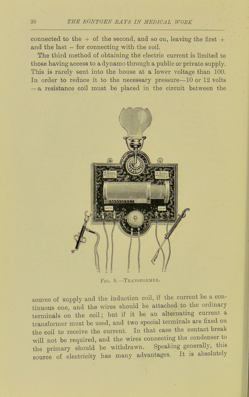 connected to the + of the second, and so on, leaving the first + and the last — for connecting with the coil. The third method of obtaining the electric current is limited to those having access to a dynamo through a public or private supply. This is rarely sent into the house at a lower voltage than 100. In order to reduce it to the necessary pressure—10 or 12 volts —a resistance coil must be placed in the circuit between the fiG. 8.—Tkansfohmee. source of supply and the induction coil, if the current be a con- tinuous one, and the wires should be attached to the ordinary terminals on the coil; but if it be an alternating current a transformer must be used, and two special terminals are fixed on the coil to receive the current. In that case the contact break will not be required, and the wires connecting the condenser to the primary should be withdrawn. Speaking generally, this source of electricity has many advantages. It is absolutely